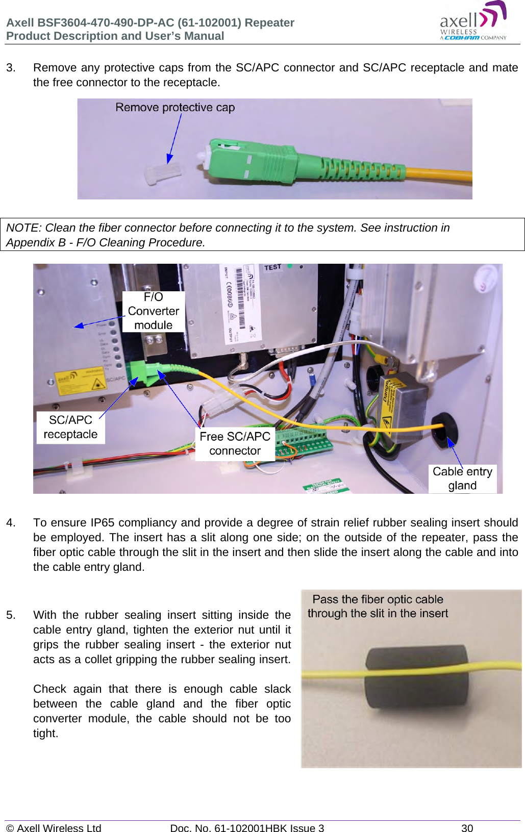 Axell BSF3604-470-490-DP-AC (61-102001) Repeater Product Description and User’s Manual © Axell Wireless Ltd  Doc. No. 61-102001HBK Issue 3  30   3.  Remove any protective caps from the SC/APC connector and SC/APC receptacle and mate the free connector to the receptacle.          NOTE: Clean the fiber connector before connecting it to the system. See instruction in Appendix B - F/O Cleaning Procedure.                    4.  To ensure IP65 compliancy and provide a degree of strain relief rubber sealing insert should be employed. The insert has a slit along one side; on the outside of the repeater, pass the fiber optic cable through the slit in the insert and then slide the insert along the cable and into the cable entry gland.   5.  With the rubber sealing insert sitting inside the cable entry gland, tighten the exterior nut until it grips the rubber sealing insert - the exterior nut acts as a collet gripping the rubber sealing insert.  Check again that there is enough cable slack between the cable gland and the fiber optic converter module, the cable should not be too tight.     