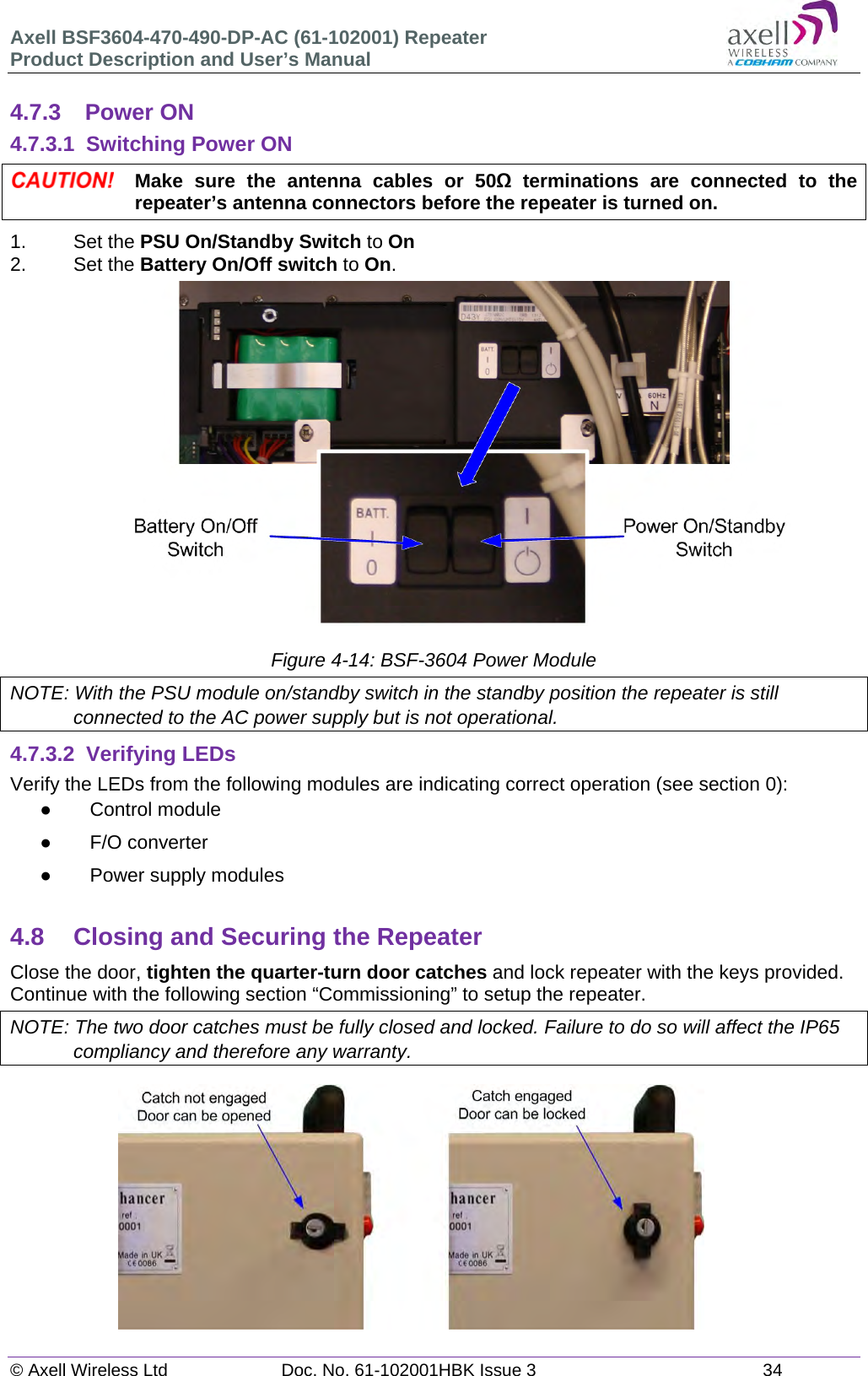 Axell BSF3604-470-490-DP-AC (61-102001) Repeater Product Description and User’s Manual © Axell Wireless Ltd  Doc. No. 61-102001HBK Issue 3  34   4.7.3 Power ON 4.7.3.1  Switching Power ON  Make sure the antenna cables or 50Ω terminations are connected to the repeater’s antenna connectors before the repeater is turned on. 1.   Set the PSU On/Standby Switch to On 2. Set the Battery On/Off switch to On.                 Figure 4-14: BSF-3604 Power Module NOTE: With the PSU module on/standby switch in the standby position the repeater is still connected to the AC power supply but is not operational. 4.7.3.2 Verifying LEDs Verify the LEDs from the following modules are indicating correct operation (see section 0):  Control module  F/O converter   Power supply modules  4.8  Closing and Securing the Repeater Close the door, tighten the quarter-turn door catches and lock repeater with the keys provided. Continue with the following section “Commissioning” to setup the repeater. NOTE: The two door catches must be fully closed and locked. Failure to do so will affect the IP65 compliancy and therefore any warranty.            