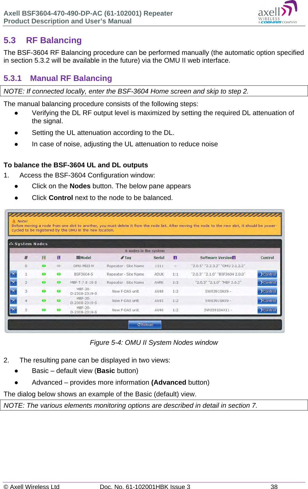 Axell BSF3604-470-490-DP-AC (61-102001) Repeater Product Description and User’s Manual © Axell Wireless Ltd  Doc. No. 61-102001HBK Issue 3  38   5.3 RF Balancing The BSF-3604 RF Balancing procedure can be performed manually (the automatic option specified in section 5.3.2 will be available in the future) via the OMU II web interface.  5.3.1  Manual RF Balancing NOTE: If connected locally, enter the BSF-3604 Home screen and skip to step 2. The manual balancing procedure consists of the following steps:   Verifying the DL RF output level is maximized by setting the required DL attenuation of the signal.   Setting the UL attenuation according to the DL.   In case of noise, adjusting the UL attenuation to reduce noise  To balance the BSF-3604 UL and DL outputs 1.   Access the BSF-3604 Configuration window:   Click on the Nodes button. The below pane appears  Click Control next to the node to be balanced.   Figure 5-4: OMU II System Nodes window  2.  The resulting pane can be displayed in two views:   Basic – default view (Basic button)   Advanced – provides more information (Advanced button) The dialog below shows an example of the Basic (default) view. NOTE: The various elements monitoring options are described in detail in section 7.      