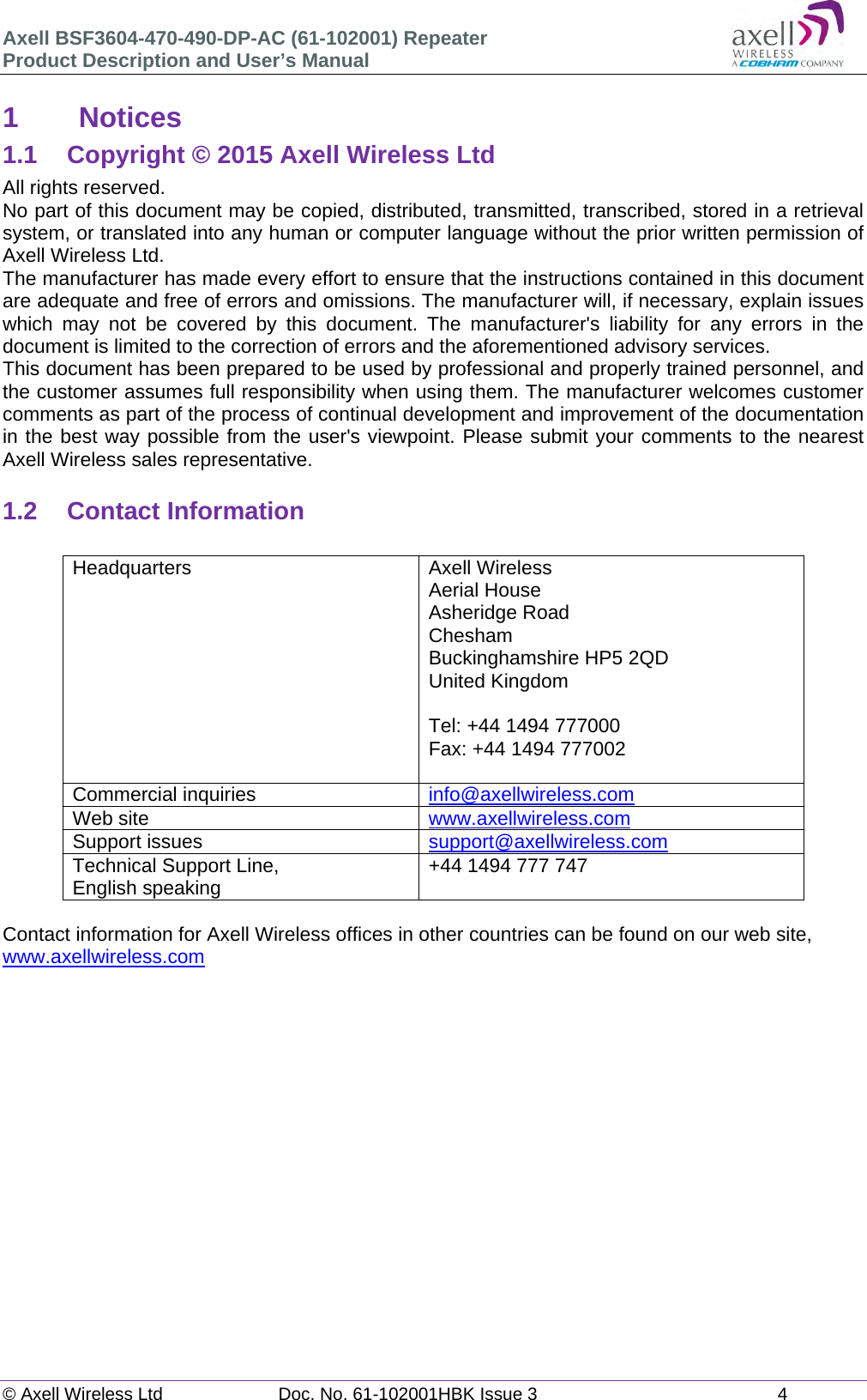 Axell BSF3604-470-490-DP-AC (61-102001) Repeater Product Description and User’s Manual © Axell Wireless Ltd  Doc. No. 61-102001HBK Issue 3  4   1 Notices 1.1  Copyright © 2015 Axell Wireless Ltd All rights reserved. No part of this document may be copied, distributed, transmitted, transcribed, stored in a retrieval system, or translated into any human or computer language without the prior written permission of Axell Wireless Ltd. The manufacturer has made every effort to ensure that the instructions contained in this document are adequate and free of errors and omissions. The manufacturer will, if necessary, explain issues which may not be covered by this document. The manufacturer&apos;s liability for any errors in the document is limited to the correction of errors and the aforementioned advisory services. This document has been prepared to be used by professional and properly trained personnel, and the customer assumes full responsibility when using them. The manufacturer welcomes customer comments as part of the process of continual development and improvement of the documentation in the best way possible from the user&apos;s viewpoint. Please submit your comments to the nearest Axell Wireless sales representative.  1.2 Contact Information  Headquarters Axell Wireless Aerial House  Asheridge Road  Chesham  Buckinghamshire HP5 2QD  United Kingdom   Tel: +44 1494 777000  Fax: +44 1494 777002   Commercial inquiries  info@axellwireless.com Web site  www.axellwireless.com Support issues  support@axellwireless.com Technical Support Line,  English speaking  +44 1494 777 747  Contact information for Axell Wireless offices in other countries can be found on our web site, www.axellwireless.com        