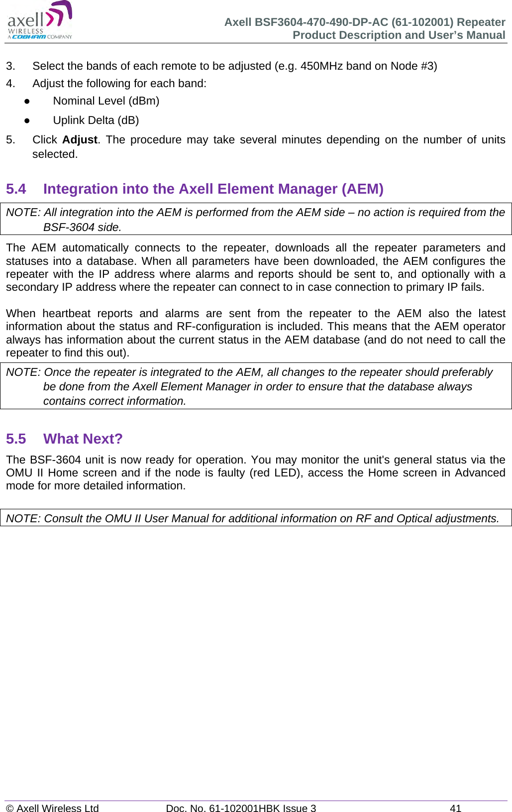 Axell BSF3604-470-490-DP-AC (61-102001) Repeater Product Description and User’s Manual © Axell Wireless Ltd  Doc. No. 61-102001HBK Issue 3  41   3.  Select the bands of each remote to be adjusted (e.g. 450MHz band on Node #3) 4.  Adjust the following for each band:   Nominal Level (dBm)   Uplink Delta (dB) 5. Click Adjust. The procedure may take several minutes depending on the number of units selected.  5.4  Integration into the Axell Element Manager (AEM) NOTE: All integration into the AEM is performed from the AEM side – no action is required from the BSF-3604 side. The AEM automatically connects to the repeater, downloads all the repeater parameters and statuses into a database. When all parameters have been downloaded, the AEM configures the repeater with the IP address where alarms and reports should be sent to, and optionally with a secondary IP address where the repeater can connect to in case connection to primary IP fails.  When heartbeat reports and alarms are sent from the repeater to the AEM also the latest information about the status and RF-configuration is included. This means that the AEM operator always has information about the current status in the AEM database (and do not need to call the repeater to find this out). NOTE: Once the repeater is integrated to the AEM, all changes to the repeater should preferably be done from the Axell Element Manager in order to ensure that the database always contains correct information.  5.5 What Next? The BSF-3604 unit is now ready for operation. You may monitor the unit&apos;s general status via the OMU II Home screen and if the node is faulty (red LED), access the Home screen in Advanced mode for more detailed information.  NOTE: Consult the OMU II User Manual for additional information on RF and Optical adjustments.      