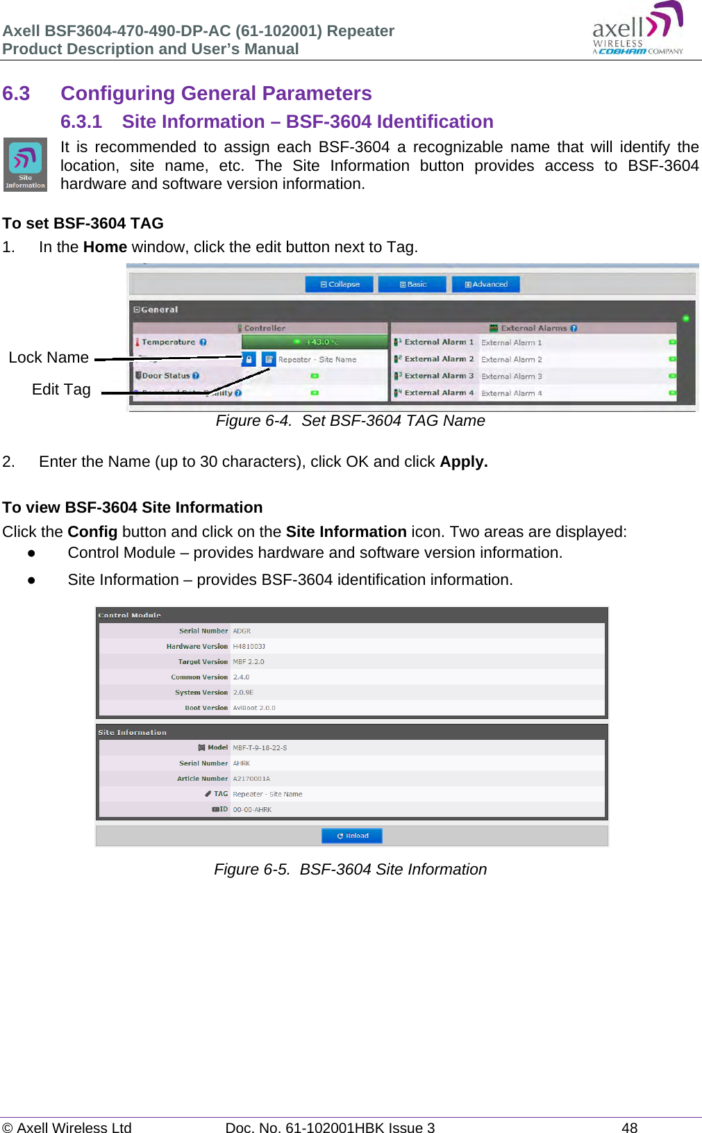 Axell BSF3604-470-490-DP-AC (61-102001) Repeater Product Description and User’s Manual © Axell Wireless Ltd  Doc. No. 61-102001HBK Issue 3  48   6.3  Configuring General Parameters 6.3.1 Site Information – BSF-3604 Identification It is recommended to assign each BSF-3604 a recognizable name that will identify the location, site name, etc. The Site Information button provides access to BSF-3604 hardware and software version information.  To set BSF-3604 TAG 1. In the Home window, click the edit button next to Tag.  Figure 6-4.  Set BSF-3604 TAG Name  2.  Enter the Name (up to 30 characters), click OK and click Apply.  To view BSF-3604 Site Information Click the Config button and click on the Site Information icon. Two areas are displayed:   Control Module – provides hardware and software version information.   Site Information – provides BSF-3604 identification information.   Figure 6-5.  BSF-3604 Site Information        Edit TagLock Name