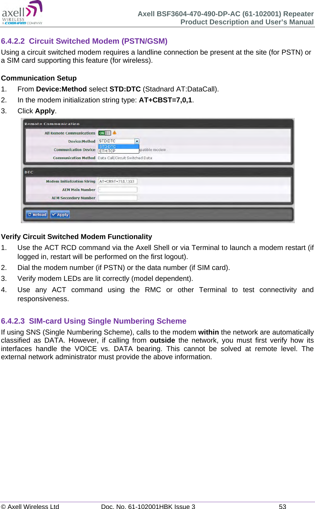 Axell BSF3604-470-490-DP-AC (61-102001) Repeater Product Description and User’s Manual © Axell Wireless Ltd  Doc. No. 61-102001HBK Issue 3  53   6.4.2.2  Circuit Switched Modem (PSTN/GSM) Using a circuit switched modem requires a landline connection be present at the site (for PSTN) or a SIM card supporting this feature (for wireless).  Communication Setup 1. From Device:Method select STD:DTC (Stadnard AT:DataCall). 2.  In the modem initialization string type: AT+CBST=7,0,1. 3. Click Apply.   Verify Circuit Switched Modem Functionality 1.  Use the ACT RCD command via the Axell Shell or via Terminal to launch a modem restart (if logged in, restart will be performed on the first logout). 2.  Dial the modem number (if PSTN) or the data number (if SIM card). 3.  Verify modem LEDs are lit correctly (model dependent). 4.  Use any ACT command using the RMC or other Terminal to test connectivity and responsiveness.  6.4.2.3 SIM-card Using Single Numbering Scheme If using SNS (Single Numbering Scheme), calls to the modem within the network are automatically classified as DATA. However, if calling from outside the network, you must first verify how its interfaces handle the VOICE vs. DATA bearing. This cannot be solved at remote level. The external network administrator must provide the above information.      