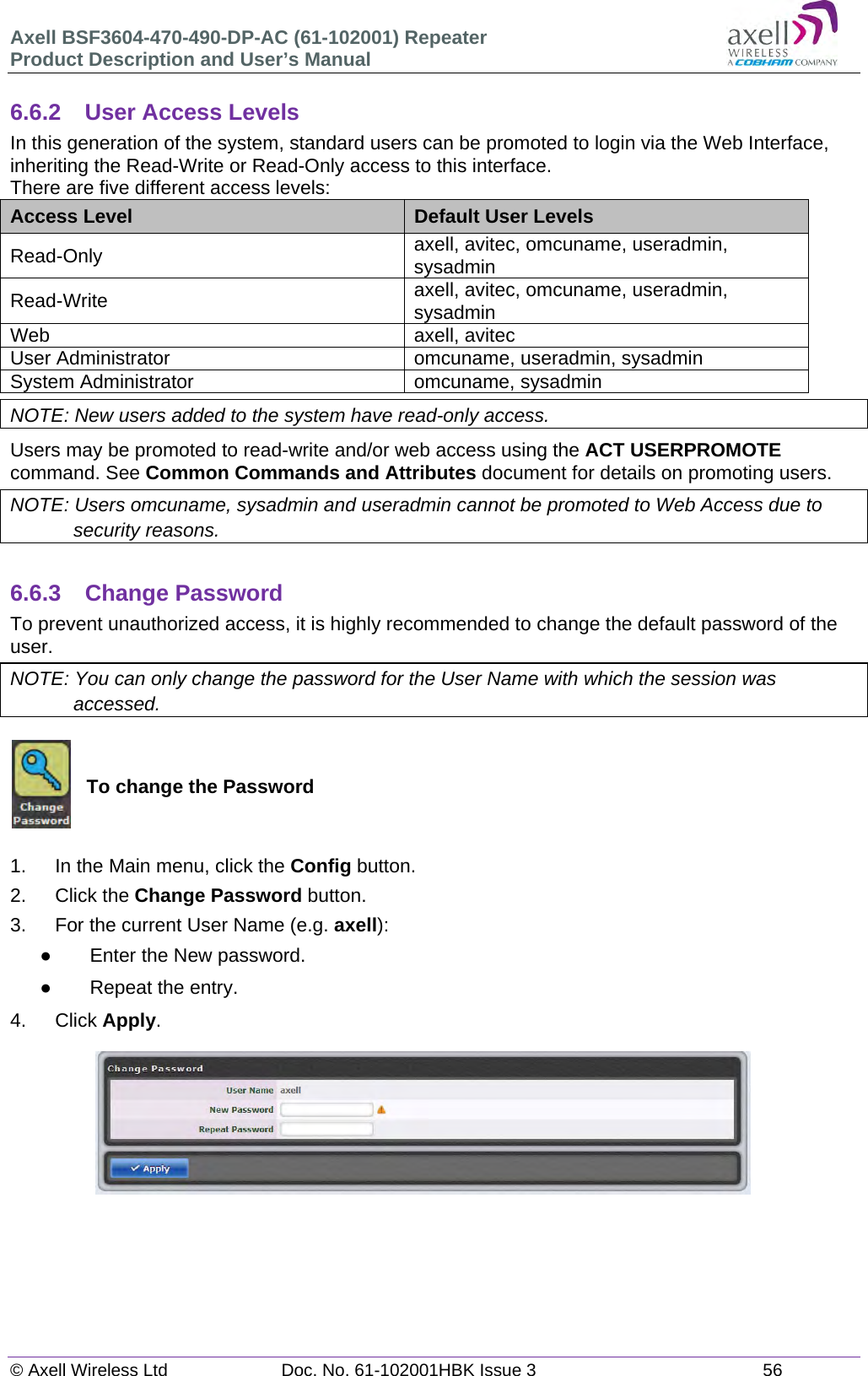 Axell BSF3604-470-490-DP-AC (61-102001) Repeater Product Description and User’s Manual © Axell Wireless Ltd  Doc. No. 61-102001HBK Issue 3  56   6.6.2  User Access Levels In this generation of the system, standard users can be promoted to login via the Web Interface, inheriting the Read-Write or Read-Only access to this interface. There are five different access levels: Access Level  Default User Levels Read-Only  axell, avitec, omcuname, useradmin, sysadmin Read-Write  axell, avitec, omcuname, useradmin, sysadmin Web axell, avitec User Administrator  omcuname, useradmin, sysadmin System Administrator  omcuname, sysadmin NOTE: New users added to the system have read-only access. Users may be promoted to read-write and/or web access using the ACT USERPROMOTE command. See Common Commands and Attributes document for details on promoting users. NOTE: Users omcuname, sysadmin and useradmin cannot be promoted to Web Access due to security reasons.  6.6.3 Change Password To prevent unauthorized access, it is highly recommended to change the default password of the user.  NOTE: You can only change the password for the User Name with which the session was accessed.   To change the Password   1.  In the Main menu, click the Config button. 2. Click the Change Password button. 3.  For the current User Name (e.g. axell):   Enter the New password.   Repeat the entry. 4. Click Apply.           