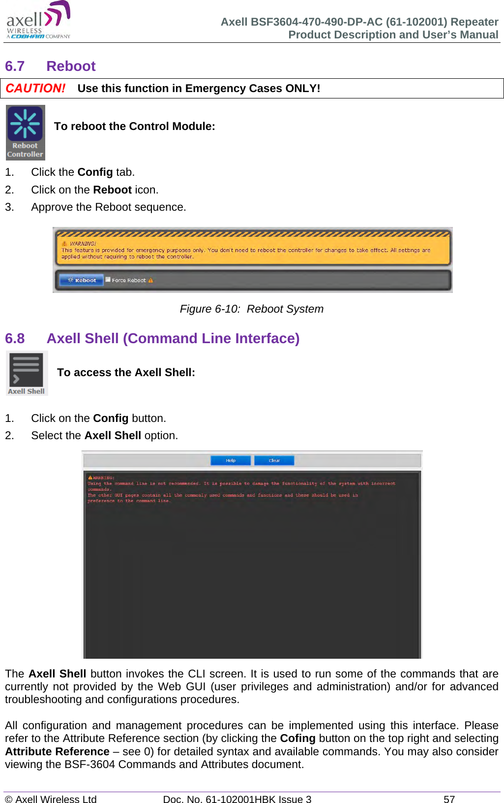 Axell BSF3604-470-490-DP-AC (61-102001) Repeater Product Description and User’s Manual © Axell Wireless Ltd  Doc. No. 61-102001HBK Issue 3  57   6.7 Reboot  Use this function in Emergency Cases ONLY!   To reboot the Control Module:   1. Click the Config tab. 2.  Click on the Reboot icon. 3.  Approve the Reboot sequence.  Figure 6-10:  Reboot System  6.8  Axell Shell (Command Line Interface)   To access the Axell Shell:   1.  Click on the Config button. 2. Select the Axell Shell option.                  The Axell Shell button invokes the CLI screen. It is used to run some of the commands that are currently not provided by the Web GUI (user privileges and administration) and/or for advanced troubleshooting and configurations procedures.   All configuration and management procedures can be implemented using this interface. Please refer to the Attribute Reference section (by clicking the Cofing button on the top right and selecting Attribute Reference – see 0) for detailed syntax and available commands. You may also consider viewing the BSF-3604 Commands and Attributes document.   