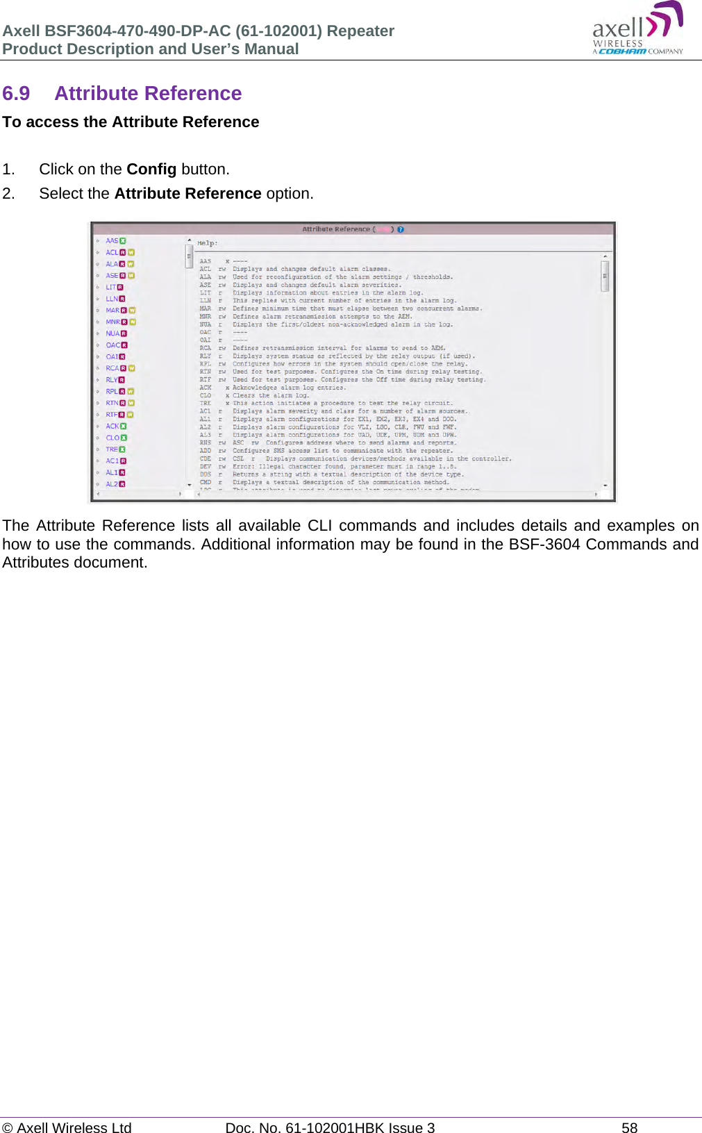 Axell BSF3604-470-490-DP-AC (61-102001) Repeater Product Description and User’s Manual © Axell Wireless Ltd  Doc. No. 61-102001HBK Issue 3  58   6.9 Attribute Reference To access the Attribute Reference  1.  Click on the Config button. 2. Select the Attribute Reference option.  The Attribute Reference lists all available CLI commands and includes details and examples on how to use the commands. Additional information may be found in the BSF-3604 Commands and Attributes document.   