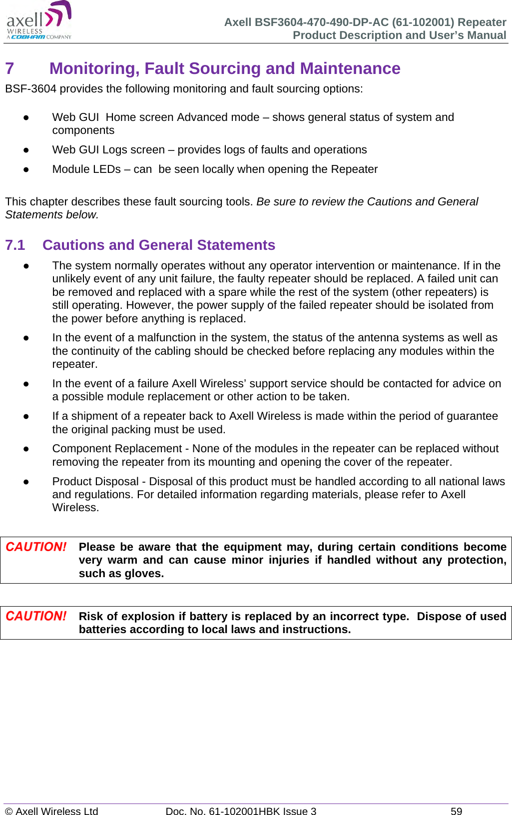 Axell BSF3604-470-490-DP-AC (61-102001) Repeater Product Description and User’s Manual © Axell Wireless Ltd  Doc. No. 61-102001HBK Issue 3  59   7  Monitoring, Fault Sourcing and Maintenance BSF-3604 provides the following monitoring and fault sourcing options:    Web GUI  Home screen Advanced mode – shows general status of system and components    Web GUI Logs screen – provides logs of faults and operations   Module LEDs – can  be seen locally when opening the Repeater  This chapter describes these fault sourcing tools. Be sure to review the Cautions and General Statements below.  7.1  Cautions and General Statements   The system normally operates without any operator intervention or maintenance. If in the unlikely event of any unit failure, the faulty repeater should be replaced. A failed unit can be removed and replaced with a spare while the rest of the system (other repeaters) is still operating. However, the power supply of the failed repeater should be isolated from the power before anything is replaced.   In the event of a malfunction in the system, the status of the antenna systems as well as the continuity of the cabling should be checked before replacing any modules within the repeater.   In the event of a failure Axell Wireless’ support service should be contacted for advice on a possible module replacement or other action to be taken.   If a shipment of a repeater back to Axell Wireless is made within the period of guarantee the original packing must be used.   Component Replacement - None of the modules in the repeater can be replaced without removing the repeater from its mounting and opening the cover of the repeater.    Product Disposal - Disposal of this product must be handled according to all national laws and regulations. For detailed information regarding materials, please refer to Axell Wireless.   Please be aware that the equipment may, during certain conditions become very warm and can cause minor injuries if handled without any protection, such as gloves.   Risk of explosion if battery is replaced by an incorrect type.  Dispose of used batteries according to local laws and instructions.   