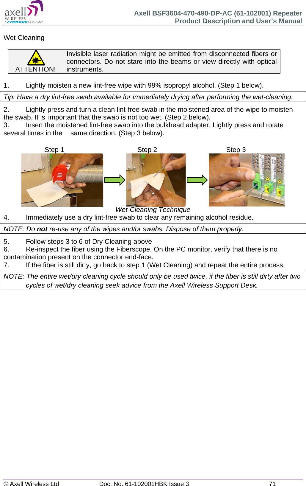 Axell BSF3604-470-490-DP-AC (61-102001) Repeater Product Description and User’s Manual © Axell Wireless Ltd  Doc. No. 61-102001HBK Issue 3  71   Wet Cleaning  ATTENTION! Invisible laser radiation might be emitted from disconnected fibers or connectors. Do not stare into the beams or view directly with optical instruments.  1.   Lightly moisten a new lint-free wipe with 99% isopropyl alcohol. (Step 1 below). Tip: Have a dry lint-free swab available for immediately drying after performing the wet-cleaning. 2.  Lightly press and turn a clean lint-free swab in the moistened area of the wipe to moisten the swab. It is  important that the swab is not too wet. (Step 2 below). 3.  Insert the moistened lint-free swab into the bulkhead adapter. Lightly press and rotate several times in the   same direction. (Step 3 below).                              Wet-Cleaning Technique 4.  Immediately use a dry lint-free swab to clear any remaining alcohol residue. NOTE: Do not re-use any of the wipes and/or swabs. Dispose of them properly.  5.  Follow steps 3 to 6 of Dry Cleaning above 6.  Re-inspect the fiber using the Fiberscope. On the PC monitor, verify that there is no contamination present on the connector end-face. 7.  If the fiber is still dirty, go back to step 1 (Wet Cleaning) and repeat the entire process.  NOTE: The entire wet/dry cleaning cycle should only be used twice, if the fiber is still dirty after two cycles of wet/dry cleaning seek advice from the Axell Wireless Support Desk.       Step 1  Step 2  Step 3 