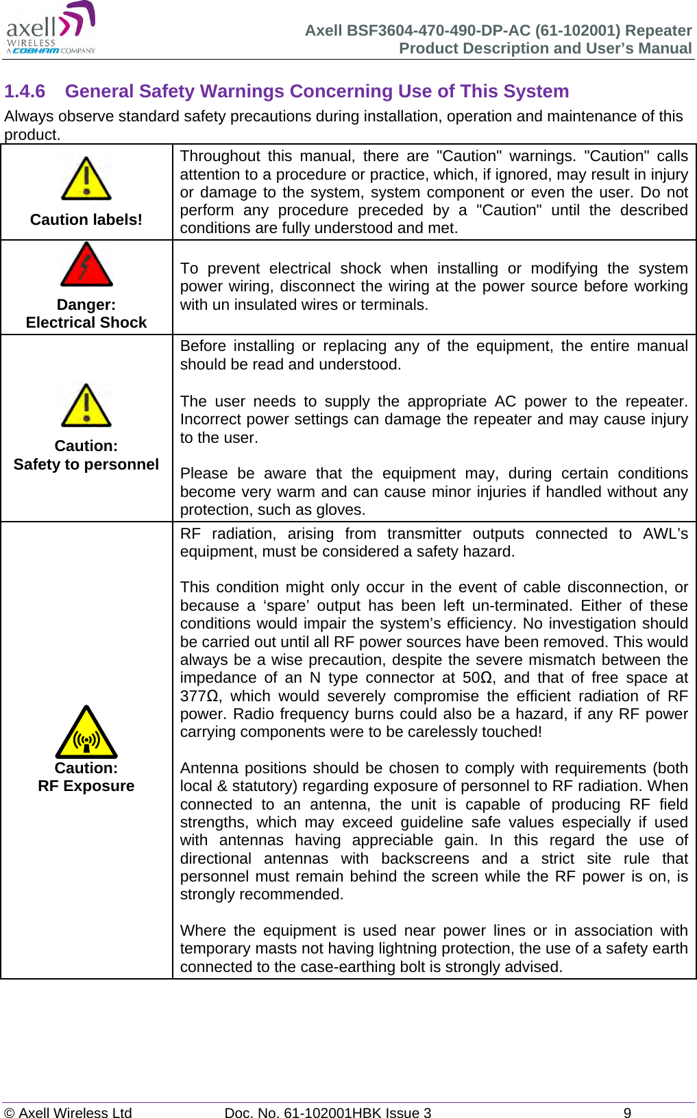 Axell BSF3604-470-490-DP-AC (61-102001) Repeater Product Description and User’s Manual © Axell Wireless Ltd  Doc. No. 61-102001HBK Issue 3  9   1.4.6  General Safety Warnings Concerning Use of This System Always observe standard safety precautions during installation, operation and maintenance of this product. Caution labels! Throughout this manual, there are &quot;Caution&quot; warnings. &quot;Caution&quot; calls attention to a procedure or practice, which, if ignored, may result in injury or damage to the system, system component or even the user. Do not perform any procedure preceded by a &quot;Caution&quot; until the described conditions are fully understood and met. Danger: Electrical Shock To prevent electrical shock when installing or modifying the system power wiring, disconnect the wiring at the power source before working with un insulated wires or terminals.Caution: Safety to personnelBefore installing or replacing any of the equipment, the entire manual should be read and understood. The user needs to supply the appropriate AC power to the repeater. Incorrect power settings can damage the repeater and may cause injury to the user.  Please be aware that the equipment may, during certain conditions become very warm and can cause minor injuries if handled without any protection, such as gloves.Caution: RF Exposure RF radiation, arising from transmitter outputs connected to AWL’s equipment, must be considered a safety hazard.  This condition might only occur in the event of cable disconnection, or because a ‘spare’ output has been left un-terminated. Either of these conditions would impair the system’s efficiency. No investigation should be carried out until all RF power sources have been removed. This would always be a wise precaution, despite the severe mismatch between the impedance of an N type connector at 50, and that of free space at 377, which would severely compromise the efficient radiation of RF power. Radio frequency burns could also be a hazard, if any RF power carrying components were to be carelessly touched!  Antenna positions should be chosen to comply with requirements (both local &amp; statutory) regarding exposure of personnel to RF radiation. When connected to an antenna, the unit is capable of producing RF field strengths, which may exceed guideline safe values especially if used with antennas having appreciable gain. In this regard the use of directional antennas with backscreens and a strict site rule that personnel must remain behind the screen while the RF power is on, is strongly recommended.  Where the equipment is used near power lines or in association with temporary masts not having lightning protection, the use of a safety earth connected to the case-earthing bolt is strongly advised.        