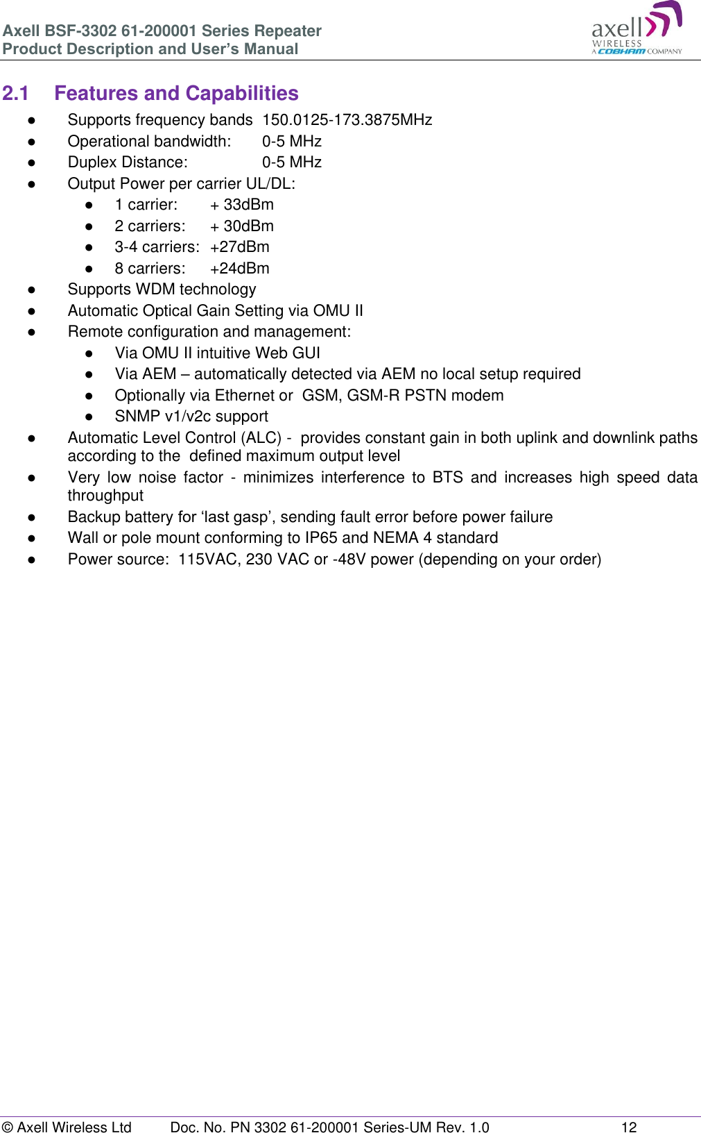 Axell BSF-3302 61-200001 Series Repeater Product Description and User’s Manual © Axell Wireless Ltd  Doc. No. PN 3302 61-200001 Series-UM Rev. 1.0  12   2.1  Features and Capabilities ●  Supports frequency bands  150.0125-173.3875MHz ●  Operational bandwidth:   0-5 MHz ●  Duplex Distance:     0-5 MHz ●  Output Power per carrier UL/DL:  ●  1 carrier:   + 33dBm ●  2 carriers:   + 30dBm ●  3-4 carriers:  +27dBm ●  8 carriers:   +24dBm ●  Supports WDM technology ●  Automatic Optical Gain Setting via OMU II ●  Remote configuration and management: ●  Via OMU II intuitive Web GUI ●  Via AEM – automatically detected via AEM no local setup required  ●  Optionally via Ethernet or  GSM, GSM-R PSTN modem ●  SNMP v1/v2c support ●  Automatic Level Control (ALC) -  provides constant gain in both uplink and downlink paths according to the  defined maximum output level ●  Very  low  noise  factor  -  minimizes  interference  to  BTS  and  increases  high  speed  data throughput ●  Backup battery for ‘last gasp’, sending fault error before power failure ●  Wall or pole mount conforming to IP65 and NEMA 4 standard ●  Power source:  115VAC, 230 VAC or -48V power (depending on your order)       