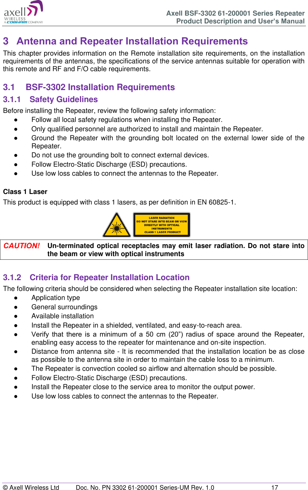 Axell BSF-3302 61-200001 Series Repeater Product Description and User’s Manual © Axell Wireless Ltd  Doc. No. PN 3302 61-200001 Series-UM Rev. 1.0  17   3  Antenna and Repeater Installation Requirements This chapter provides information on the Remote installation site requirements, on the installation requirements of the antennas, the specifications of the service antennas suitable for operation with this remote and RF and F/O cable requirements.  3.1  BSF-3302 Installation Requirements 3.1.1  Safety Guidelines Before installing the Repeater, review the following safety information:  ●  Follow all local safety regulations when installing the Repeater. ●  Only qualified personnel are authorized to install and maintain the Repeater. ●  Ground the Repeater  with  the grounding bolt located on  the  external  lower  side  of the Repeater. ●  Do not use the grounding bolt to connect external devices. ●  Follow Electro-Static Discharge (ESD) precautions. ●  Use low loss cables to connect the antennas to the Repeater.  Class 1 Laser This product is equipped with class 1 lasers, as per definition in EN 60825-1.       Un-terminated optical receptacles may emit laser radiation. Do not stare into the beam or view with optical instruments  3.1.2  Criteria for Repeater Installation Location The following criteria should be considered when selecting the Repeater installation site location: ●  Application type ●  General surroundings ●  Available installation ●  Install the Repeater in a shielded, ventilated, and easy-to-reach area. ● Verify  that  there  is  a  minimum  of  a  50  cm  (20”)  radius  of  space  around  the  Repeater, enabling easy access to the repeater for maintenance and on-site inspection. ●  Distance from antenna site - It is recommended that the installation location be as close as possible to the antenna site in order to maintain the cable loss to a minimum. ●  The Repeater is convection cooled so airflow and alternation should be possible. ●  Follow Electro-Static Discharge (ESD) precautions. ●  Install the Repeater close to the service area to monitor the output power. ●  Use low loss cables to connect the antennas to the Repeater.         