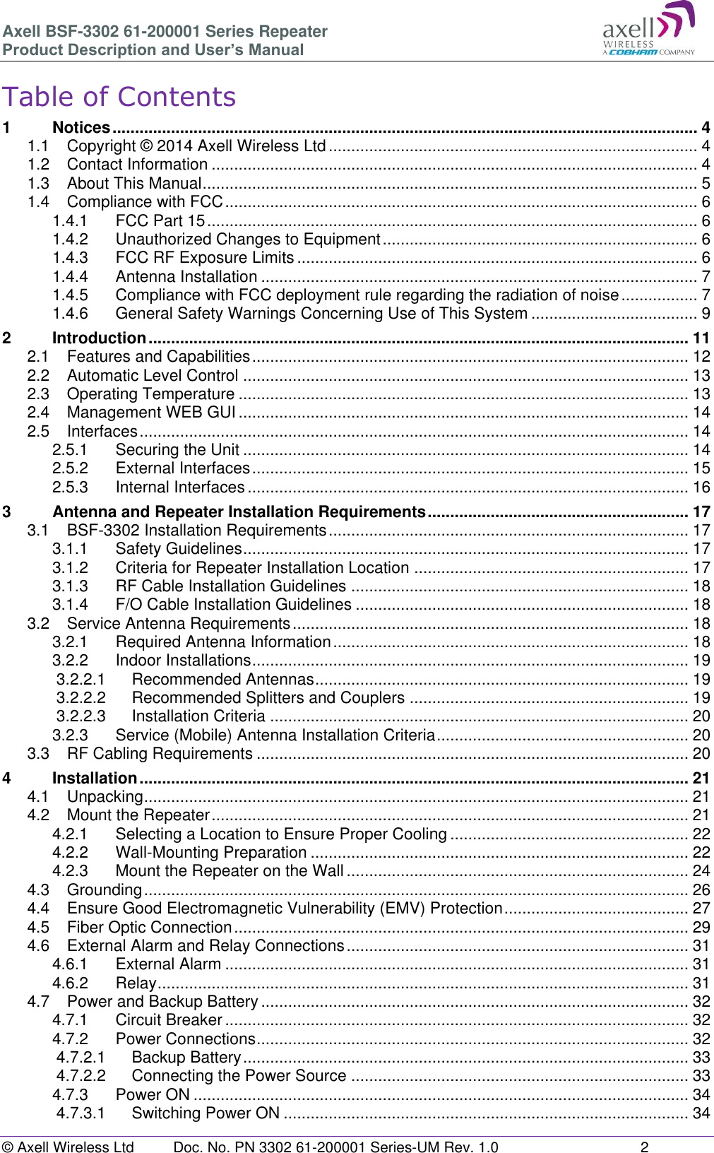 Axell BSF-3302 61-200001 Series Repeater Product Description and User’s Manual © Axell Wireless Ltd  Doc. No. PN 3302 61-200001 Series-UM Rev. 1.0  2   Table of Contents 1 Notices .................................................................................................................................. 4 1.1 Copyright © 2014 Axell Wireless Ltd .................................................................................. 4 1.2 Contact Information ............................................................................................................ 4 1.3 About This Manual .............................................................................................................. 5 1.4 Compliance with FCC ......................................................................................................... 6 1.4.1 FCC Part 15 ............................................................................................................. 6 1.4.2 Unauthorized Changes to Equipment ...................................................................... 6 1.4.3 FCC RF Exposure Limits ......................................................................................... 6 1.4.4 Antenna Installation ................................................................................................. 7 1.4.5 Compliance with FCC deployment rule regarding the radiation of noise ................. 7 1.4.6 General Safety Warnings Concerning Use of This System ..................................... 9 2 Introduction ........................................................................................................................ 11 2.1 Features and Capabilities ................................................................................................. 12 2.2 Automatic Level Control ................................................................................................... 13 2.3 Operating Temperature .................................................................................................... 13 2.4 Management WEB GUI .................................................................................................... 14 2.5 Interfaces .......................................................................................................................... 14 2.5.1 Securing the Unit ................................................................................................... 14 2.5.2 External Interfaces ................................................................................................. 15 2.5.3 Internal Interfaces .................................................................................................. 16 3 Antenna and Repeater Installation Requirements .......................................................... 17 3.1 BSF-3302 Installation Requirements ................................................................................ 17 3.1.1 Safety Guidelines ................................................................................................... 17 3.1.2 Criteria for Repeater Installation Location ............................................................. 17 3.1.3 RF Cable Installation Guidelines ........................................................................... 18 3.1.4 F/O Cable Installation Guidelines .......................................................................... 18 3.2 Service Antenna Requirements ........................................................................................ 18 3.2.1 Required Antenna Information ............................................................................... 18 3.2.2 Indoor Installations ................................................................................................. 19 3.2.2.1 Recommended Antennas ................................................................................... 19 3.2.2.2 Recommended Splitters and Couplers .............................................................. 19 3.2.2.3 Installation Criteria ............................................................................................. 20 3.2.3 Service (Mobile) Antenna Installation Criteria ........................................................ 20 3.3 RF Cabling Requirements ................................................................................................ 20 4 Installation .......................................................................................................................... 21 4.1 Unpacking ......................................................................................................................... 21 4.2 Mount the Repeater .......................................................................................................... 21 4.2.1 Selecting a Location to Ensure Proper Cooling ..................................................... 22 4.2.2 Wall-Mounting Preparation .................................................................................... 22 4.2.3 Mount the Repeater on the Wall ............................................................................ 24 4.3 Grounding ......................................................................................................................... 26 4.4 Ensure Good Electromagnetic Vulnerability (EMV) Protection ......................................... 27 4.5 Fiber Optic Connection ..................................................................................................... 29 4.6 External Alarm and Relay Connections ............................................................................ 31 4.6.1 External Alarm ....................................................................................................... 31 4.6.2 Relay ...................................................................................................................... 31 4.7 Power and Backup Battery ............................................................................................... 32 4.7.1 Circuit Breaker ....................................................................................................... 32 4.7.2 Power Connections ................................................................................................ 32 4.7.2.1 Backup Battery ................................................................................................... 33 4.7.2.2 Connecting the Power Source ........................................................................... 33 4.7.3 Power ON .............................................................................................................. 34 4.7.3.1 Switching Power ON .......................................................................................... 34 