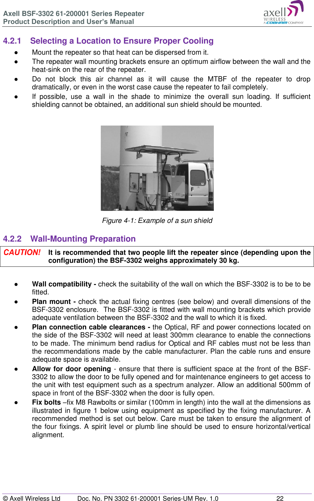 Axell BSF-3302 61-200001 Series Repeater Product Description and User’s Manual © Axell Wireless Ltd  Doc. No. PN 3302 61-200001 Series-UM Rev. 1.0  22   4.2.1  Selecting a Location to Ensure Proper Cooling ●  Mount the repeater so that heat can be dispersed from it.  ●  The repeater wall mounting brackets ensure an optimum airflow between the wall and the heat-sink on the rear of the repeater.  ●  Do  not  block  this  air  channel  as  it  will  cause  the  MTBF  of  the  repeater  to  drop dramatically, or even in the worst case cause the repeater to fail completely.  ●  If  possible,  use  a  wall  in  the  shade  to  minimize  the  overall  sun  loading.  If  sufficient shielding cannot be obtained, an additional sun shield should be mounted.    Figure 4-1: Example of a sun shield  4.2.2  Wall-Mounting Preparation  It is recommended that two people lift the repeater since (depending upon the configuration) the BSF-3302 weighs approximately 30 kg.  ● Wall compatibility - check the suitability of the wall on which the BSF-3302 is to be to be fitted.  ● Plan mount - check the actual fixing centres (see below) and overall dimensions of the BSF-3302 enclosure.  The BSF-3302 is fitted with wall mounting brackets which provide adequate ventilation between the BSF-3302 and the wall to which it is fixed. ● Plan connection cable clearances - the Optical, RF and power connections located on the side of the BSF-3302 will need at least 300mm clearance to enable the connections to be made. The minimum bend radius for Optical and RF cables must not be less than the recommendations made by the cable manufacturer. Plan the cable runs and ensure adequate space is available. ● Allow for door opening - ensure that there is sufficient space at the front of the BSF-3302 to allow the door to be fully opened and for maintenance engineers to get access to the unit with test equipment such as a spectrum analyzer. Allow an additional 500mm of space in front of the BSF-3302 when the door is fully open. ● Fix bolts –fix M8 Rawbolts or similar (100mm in length) into the wall at the dimensions as illustrated in figure 1 below using equipment as specified  by the fixing manufacturer. A recommended method is set out below. Care must be taken to ensure the alignment of the four fixings. A spirit level or plumb line should be used to ensure horizontal/vertical alignment.       