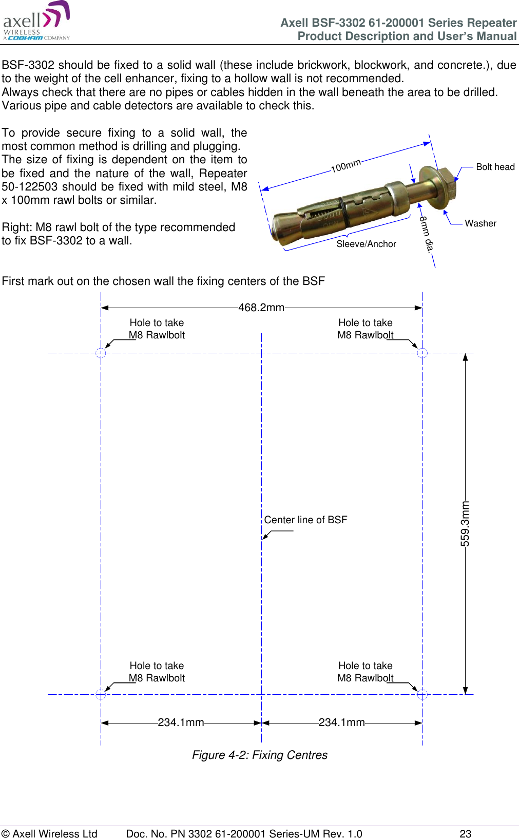 Axell BSF-3302 61-200001 Series Repeater Product Description and User’s Manual © Axell Wireless Ltd  Doc. No. PN 3302 61-200001 Series-UM Rev. 1.0  23  468.2mm559.3mm234.1mm 234.1mmHole to takeM8 RawlboltHole to takeM8 RawlboltHole to takeM8 RawlboltHole to takeM8 RawlboltCenter line of BSF100mm8mm dia.Bolt headWasherSleeve/Anchor BSF-3302 should be fixed to a solid wall (these include brickwork, blockwork, and concrete.), due to the weight of the cell enhancer, fixing to a hollow wall is not recommended. Always check that there are no pipes or cables hidden in the wall beneath the area to be drilled. Various pipe and cable detectors are available to check this.  To  provide  secure  fixing  to  a  solid  wall,  the most common method is drilling and plugging. The size of fixing is dependent on the item to be  fixed  and  the  nature of  the wall,  Repeater 50-122503 should be fixed with mild steel, M8 x 100mm rawl bolts or similar.  Right: M8 rawl bolt of the type recommended to fix BSF-3302 to a wall.   First mark out on the chosen wall the fixing centers of the BSF                                    Figure 4-2: Fixing Centres   