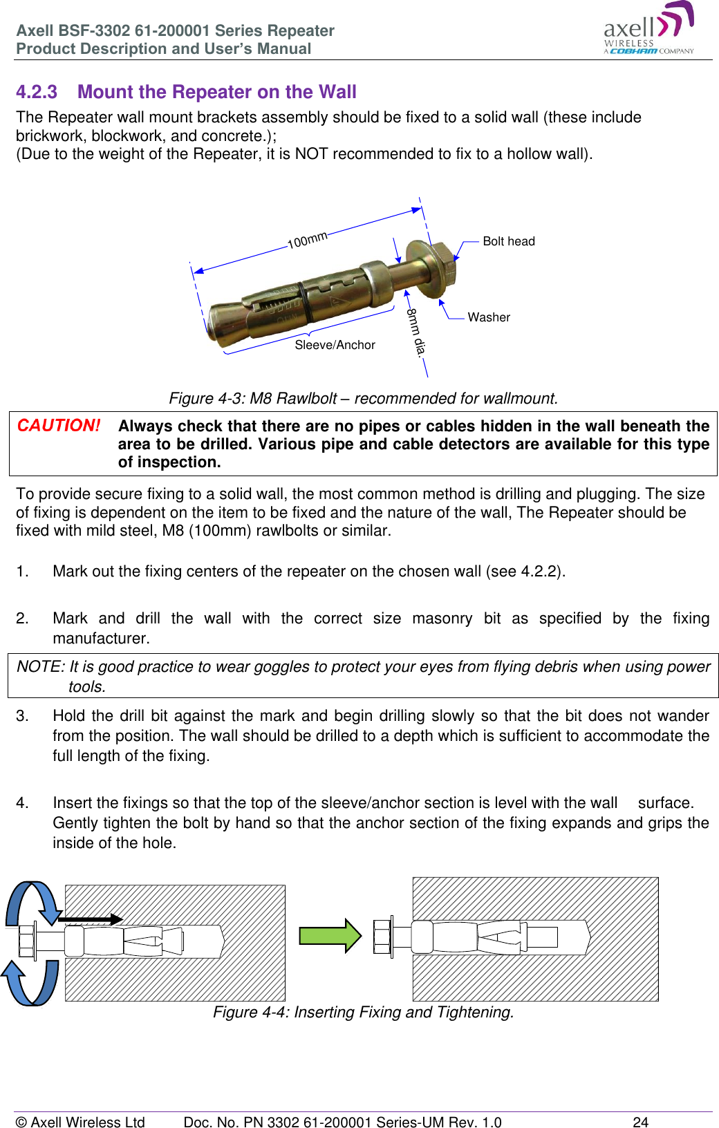 Axell BSF-3302 61-200001 Series Repeater Product Description and User’s Manual © Axell Wireless Ltd  Doc. No. PN 3302 61-200001 Series-UM Rev. 1.0  24  100mm8mm dia.Bolt headWasherSleeve/Anchor 4.2.3  Mount the Repeater on the Wall The Repeater wall mount brackets assembly should be fixed to a solid wall (these include brickwork, blockwork, and concrete.);  (Due to the weight of the Repeater, it is NOT recommended to fix to a hollow wall).       Figure 4-3: M8 Rawlbolt – recommended for wallmount.  Always check that there are no pipes or cables hidden in the wall beneath the area to be drilled. Various pipe and cable detectors are available for this type of inspection. To provide secure fixing to a solid wall, the most common method is drilling and plugging. The size of fixing is dependent on the item to be fixed and the nature of the wall, The Repeater should be fixed with mild steel, M8 (100mm) rawlbolts or similar.  1.  Mark out the fixing centers of the repeater on the chosen wall (see 4.2.2).  2.  Mark  and  drill  the  wall  with  the  correct  size  masonry  bit  as  specified  by  the  fixing manufacturer. NOTE: It is good practice to wear goggles to protect your eyes from flying debris when using power tools. 3.  Hold the drill bit against the mark and begin drilling slowly so that the bit does not wander from the position. The wall should be drilled to a depth which is sufficient to accommodate the full length of the fixing.  4.  Insert the fixings so that the top of the sleeve/anchor section is level with the wall   surface. Gently tighten the bolt by hand so that the anchor section of the fixing expands and grips the inside of the hole.                       Figure 4-4: Inserting Fixing and Tightening.    