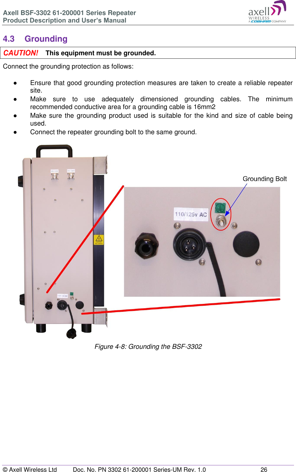 Axell BSF-3302 61-200001 Series Repeater Product Description and User’s Manual © Axell Wireless Ltd  Doc. No. PN 3302 61-200001 Series-UM Rev. 1.0  26   4.3  Grounding  This equipment must be grounded. Connect the grounding protection as follows:  ●  Ensure that good grounding protection measures are taken to create a reliable repeater site.  ●  Make  sure  to  use  adequately  dimensioned  grounding  cables.  The  minimum recommended conductive area for a grounding cable is 16mm2 ●  Make sure the grounding product used is  suitable for the kind  and  size of cable being used.  ●  Connect the repeater grounding bolt to the same ground.                            Figure 4-8: Grounding the BSF-3302       