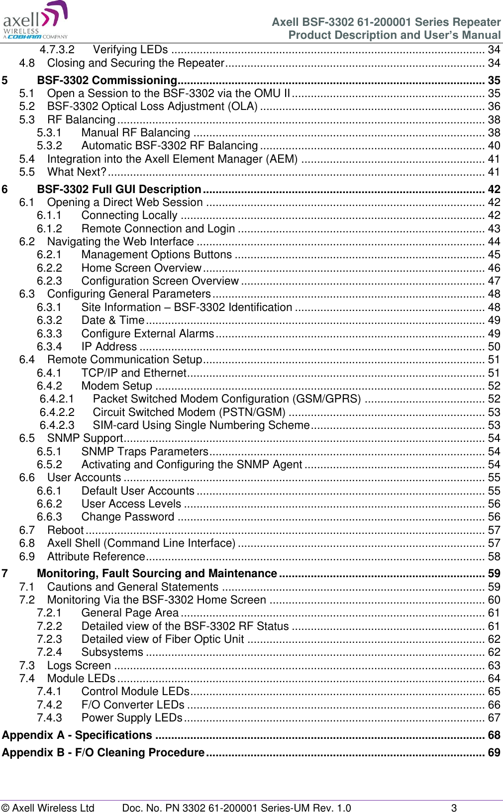 Axell BSF-3302 61-200001 Series Repeater Product Description and User’s Manual © Axell Wireless Ltd  Doc. No. PN 3302 61-200001 Series-UM Rev. 1.0  3  4.7.3.2 Verifying LEDs ................................................................................................... 34 4.8 Closing and Securing the Repeater .................................................................................. 34 5 BSF-3302 Commissioning................................................................................................. 35 5.1 Open a Session to the BSF-3302 via the OMU II ............................................................. 35 5.2 BSF-3302 Optical Loss Adjustment (OLA) ....................................................................... 36 5.3 RF Balancing .................................................................................................................... 38 5.3.1 Manual RF Balancing ............................................................................................ 38 5.3.2 Automatic BSF-3302 RF Balancing ....................................................................... 40 5.4 Integration into the Axell Element Manager (AEM) .......................................................... 41 5.5 What Next? ....................................................................................................................... 41 6 BSF-3302 Full GUI Description ......................................................................................... 42 6.1 Opening a Direct Web Session ........................................................................................ 42 6.1.1 Connecting Locally ................................................................................................ 42 6.1.2 Remote Connection and Login .............................................................................. 43 6.2 Navigating the Web Interface ........................................................................................... 44 6.2.1 Management Options Buttons ............................................................................... 45 6.2.2 Home Screen Overview ......................................................................................... 46 6.2.3 Configuration Screen Overview ............................................................................. 47 6.3 Configuring General Parameters ...................................................................................... 48 6.3.1 Site Information – BSF-3302 Identification ............................................................ 48 6.3.2 Date &amp; Time ........................................................................................................... 49 6.3.3 Configure External Alarms ..................................................................................... 49 6.3.4 IP Address ............................................................................................................. 50 6.4 Remote Communication Setup ......................................................................................... 51 6.4.1 TCP/IP and Ethernet .............................................................................................. 51 6.4.2 Modem Setup ........................................................................................................ 52 6.4.2.1 Packet Switched Modem Configuration (GSM/GPRS) ...................................... 52 6.4.2.2 Circuit Switched Modem (PSTN/GSM) .............................................................. 53 6.4.2.3 SIM-card Using Single Numbering Scheme ....................................................... 53 6.5 SNMP Support .................................................................................................................. 54 6.5.1 SNMP Traps Parameters ....................................................................................... 54 6.5.2 Activating and Configuring the SNMP Agent ......................................................... 54 6.6 User Accounts .................................................................................................................. 55 6.6.1 Default User Accounts ........................................................................................... 55 6.6.2 User Access Levels ............................................................................................... 56 6.6.3 Change Password ................................................................................................. 56 6.7 Reboot .............................................................................................................................. 57 6.8 Axell Shell (Command Line Interface) .............................................................................. 57 6.9 Attribute Reference ........................................................................................................... 58 7 Monitoring, Fault Sourcing and Maintenance ................................................................. 59 7.1 Cautions and General Statements ................................................................................... 59 7.2 Monitoring Via the BSF-3302 Home Screen .................................................................... 60 7.2.1 General Page Area ................................................................................................ 61 7.2.2 Detailed view of the BSF-3302 RF Status ............................................................. 61 7.2.3 Detailed view of Fiber Optic Unit ........................................................................... 62 7.2.4 Subsystems ........................................................................................................... 62 7.3 Logs Screen ..................................................................................................................... 63 7.4 Module LEDs .................................................................................................................... 64 7.4.1 Control Module LEDs ............................................................................................. 65 7.4.2 F/O Converter LEDs .............................................................................................. 66 7.4.3 Power Supply LEDs ............................................................................................... 67 Appendix A - Specifications ........................................................................................................ 68 Appendix B - F/O Cleaning Procedure ........................................................................................ 69    