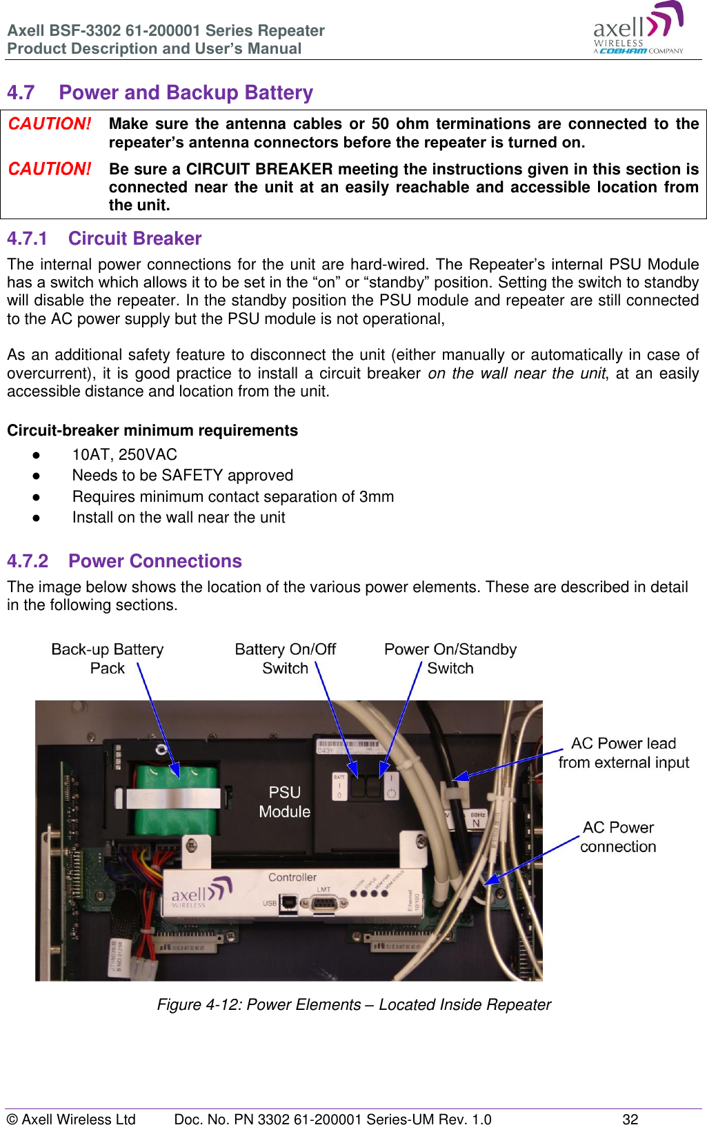 Axell BSF-3302 61-200001 Series Repeater Product Description and User’s Manual © Axell Wireless Ltd  Doc. No. PN 3302 61-200001 Series-UM Rev. 1.0  32   4.7  Power and Backup Battery  Make sure the  antenna  cables or  50  ohm terminations are connected  to  the repeater’s antenna connectors before the repeater is turned on.  Be sure a CIRCUIT BREAKER meeting the instructions given in this section is connected near the unit at an easily reachable and accessible location from the unit. 4.7.1  Circuit Breaker The internal power connections for the unit are hard-wired. The Repeater’s internal PSU Module has a switch which allows it to be set in the “on” or “standby” position. Setting the switch to standby will disable the repeater. In the standby position the PSU module and repeater are still connected to the AC power supply but the PSU module is not operational,   As an additional safety feature to disconnect the unit (either manually or automatically in case of overcurrent), it is good practice to install a circuit breaker on the wall near the unit, at an easily accessible distance and location from the unit.   Circuit-breaker minimum requirements ●  10AT, 250VAC ●  Needs to be SAFETY approved ●  Requires minimum contact separation of 3mm ● Install on the wall near the unit  4.7.2  Power Connections The image below shows the location of the various power elements. These are described in detail in the following sections.                      Figure 4-12: Power Elements – Located Inside Repeater     