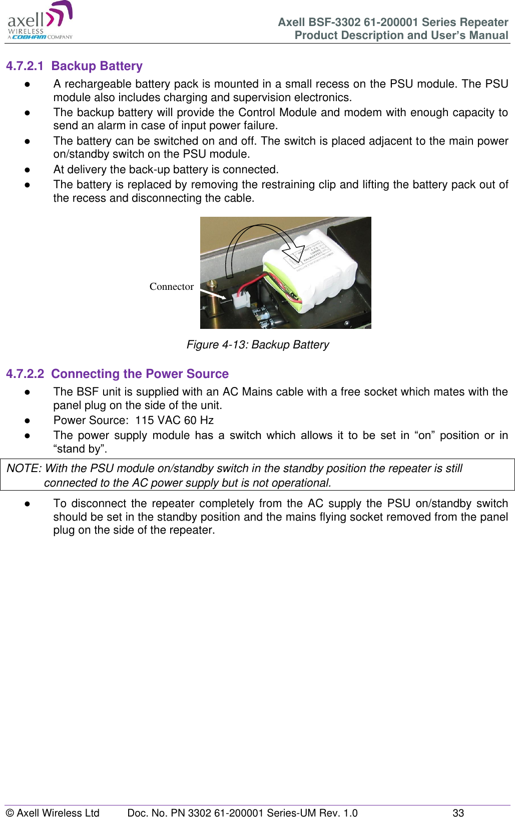 Axell BSF-3302 61-200001 Series Repeater Product Description and User’s Manual © Axell Wireless Ltd  Doc. No. PN 3302 61-200001 Series-UM Rev. 1.0  33   4.7.2.1  Backup Battery ●  A rechargeable battery pack is mounted in a small recess on the PSU module. The PSU module also includes charging and supervision electronics.  ●  The backup battery will provide the Control Module and modem with enough capacity to send an alarm in case of input power failure.  ●  The battery can be switched on and off. The switch is placed adjacent to the main power on/standby switch on the PSU module. ●  At delivery the back-up battery is connected.  ●  The battery is replaced by removing the restraining clip and lifting the battery pack out of the recess and disconnecting the cable.  Figure 4-13: Backup Battery  4.7.2.2  Connecting the Power Source ●  The BSF unit is supplied with an AC Mains cable with a free socket which mates with the panel plug on the side of the unit. ●  Power Source:  115 VAC 60 Hz  ●  The  power  supply module  has  a  switch  which  allows  it  to  be  set  in  “on”  position  or  in “stand by”. NOTE: With the PSU module on/standby switch in the standby position the repeater is still connected to the AC power supply but is not operational. ●  To disconnect the  repeater completely from the AC supply the PSU on/standby  switch should be set in the standby position and the mains flying socket removed from the panel plug on the side of the repeater.      Connector