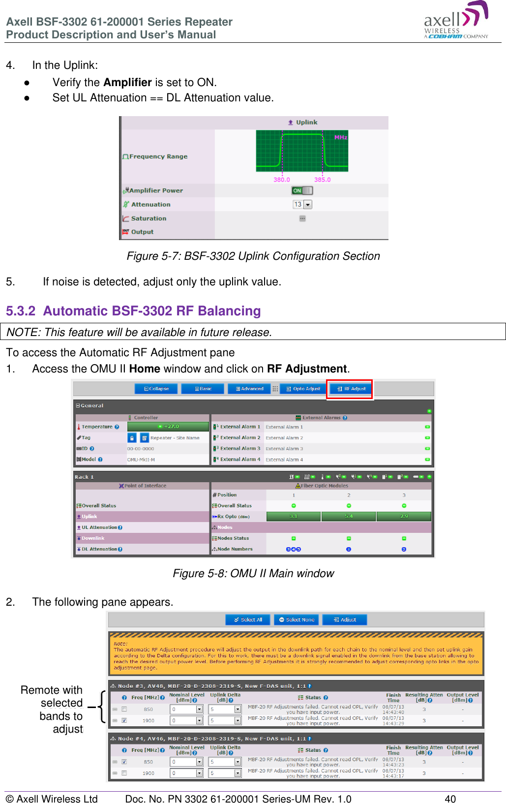 Axell BSF-3302 61-200001 Series Repeater Product Description and User’s Manual © Axell Wireless Ltd  Doc. No. PN 3302 61-200001 Series-UM Rev. 1.0  40   4.  In the Uplink: ●  Verify the Amplifier is set to ON. ●  Set UL Attenuation == DL Attenuation value.  Figure 5-7: BSF-3302 Uplink Configuration Section  5.  If noise is detected, adjust only the uplink value.  5.3.2  Automatic BSF-3302 RF Balancing NOTE: This feature will be available in future release. To access the Automatic RF Adjustment pane 1.   Access the OMU II Home window and click on RF Adjustment.              Figure 5-8: OMU II Main window  2.  The following pane appears.                Remote with selected bands to adjust 