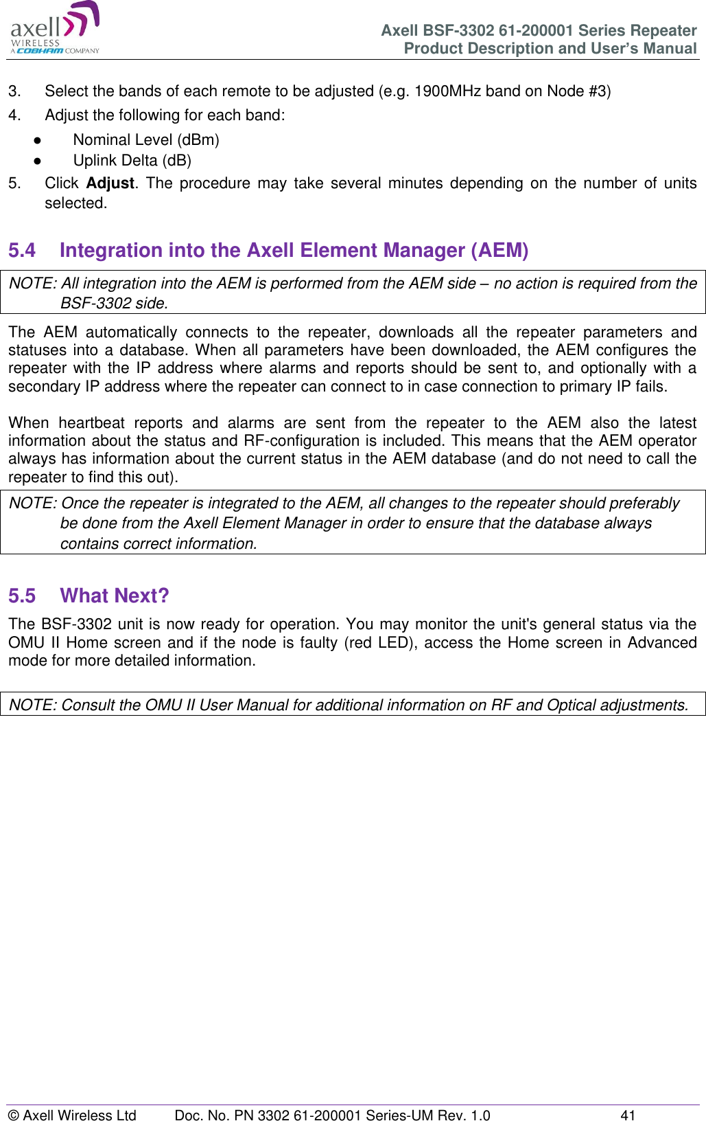 Axell BSF-3302 61-200001 Series Repeater Product Description and User’s Manual © Axell Wireless Ltd  Doc. No. PN 3302 61-200001 Series-UM Rev. 1.0  41   3.  Select the bands of each remote to be adjusted (e.g. 1900MHz band on Node #3) 4.  Adjust the following for each band: ●  Nominal Level (dBm) ●  Uplink Delta (dB) 5.  Click  Adjust. The  procedure  may  take  several  minutes  depending  on  the  number  of  units selected.  5.4  Integration into the Axell Element Manager (AEM) NOTE: All integration into the AEM is performed from the AEM side – no action is required from the BSF-3302 side. The  AEM  automatically  connects  to  the  repeater,  downloads  all  the  repeater  parameters  and statuses into a database. When all parameters have been downloaded, the AEM configures the repeater with  the IP address  where alarms and reports should be  sent to, and optionally with a secondary IP address where the repeater can connect to in case connection to primary IP fails.  When  heartbeat  reports  and  alarms  are  sent  from  the  repeater  to  the  AEM  also  the  latest information about the status and RF-configuration is included. This means that the AEM operator always has information about the current status in the AEM database (and do not need to call the repeater to find this out). NOTE: Once the repeater is integrated to the AEM, all changes to the repeater should preferably be done from the Axell Element Manager in order to ensure that the database always contains correct information.  5.5  What Next? The BSF-3302 unit is now ready for operation. You may monitor the unit&apos;s general status via the OMU II Home screen and if the node is faulty (red LED), access the Home screen in Advanced mode for more detailed information.  NOTE: Consult the OMU II User Manual for additional information on RF and Optical adjustments.       