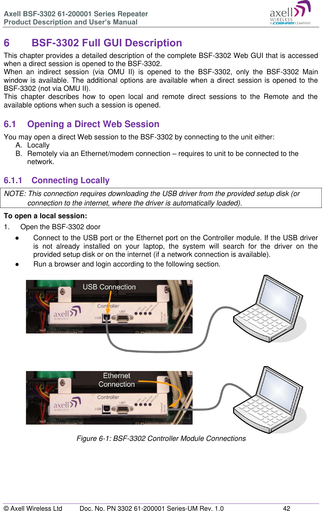 Axell BSF-3302 61-200001 Series Repeater Product Description and User’s Manual © Axell Wireless Ltd  Doc. No. PN 3302 61-200001 Series-UM Rev. 1.0  42   6  BSF-3302 Full GUI Description  This chapter provides a detailed description of the complete BSF-3302 Web GUI that is accessed when a direct session is opened to the BSF-3302.  When  an  indirect  session  (via  OMU  II)  is  opened  to  the  BSF-3302,  only  the  BSF-3302  Main window is available. The additional options are available when a direct session is opened to the BSF-3302 (not via OMU II).  This  chapter  describes  how  to  open  local  and  remote  direct  sessions  to  the  Remote  and  the available options when such a session is opened.  6.1  Opening a Direct Web Session You may open a direct Web session to the BSF-3302 by connecting to the unit either: A.  Locally B.  Remotely via an Ethernet/modem connection – requires to unit to be connected to the network.  6.1.1  Connecting Locally NOTE: This connection requires downloading the USB driver from the provided setup disk (or connection to the internet, where the driver is automatically loaded). To open a local session: 1.  Open the BSF-3302 door ●  Connect to the USB port or the Ethernet port on the Controller module. If the USB driver is  not  already  installed  on  your  laptop,  the  system  will  search  for  the  driver  on  the provided setup disk or on the internet (if a network connection is available). ●  Run a browser and login according to the following section.                     Figure 6-1: BSF-3302 Controller Module Connections       