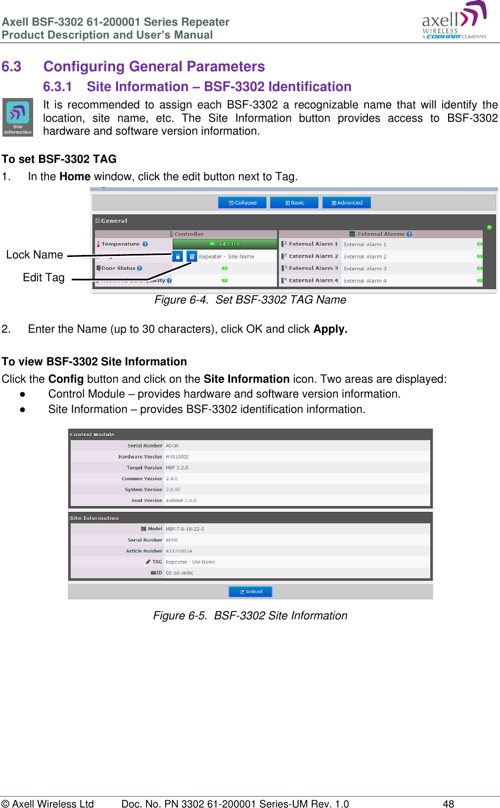 Axell BSF-3302 61-200001 Series Repeater Product Description and User’s Manual © Axell Wireless Ltd  Doc. No. PN 3302 61-200001 Series-UM Rev. 1.0  48   6.3  Configuring General Parameters 6.3.1  Site Information – BSF-3302 Identification It  is  recommended  to  assign  each  BSF-3302  a  recognizable  name  that  will  identify  the location,  site  name,  etc.  The  Site  Information  button  provides  access  to  BSF-3302 hardware and software version information.  To set BSF-3302 TAG 1.  In the Home window, click the edit button next to Tag.  Figure 6-4.  Set BSF-3302 TAG Name  2.  Enter the Name (up to 30 characters), click OK and click Apply.  To view BSF-3302 Site Information Click the Config button and click on the Site Information icon. Two areas are displayed: ●  Control Module – provides hardware and software version information. ●  Site Information – provides BSF-3302 identification information.   Figure 6-5.  BSF-3302 Site Information         Edit Tag Lock Name 