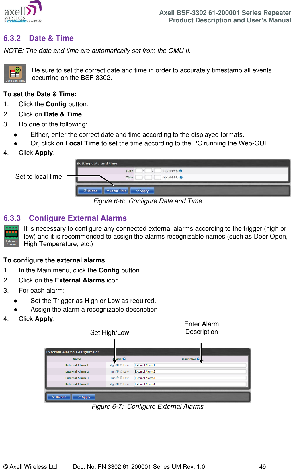 Axell BSF-3302 61-200001 Series Repeater Product Description and User’s Manual © Axell Wireless Ltd  Doc. No. PN 3302 61-200001 Series-UM Rev. 1.0  49   6.3.2  Date &amp; Time NOTE: The date and time are automatically set from the OMU II.  Be sure to set the correct date and time in order to accurately timestamp all events occurring on the BSF-3302.   To set the Date &amp; Time: 1.  Click the Config button. 2.  Click on Date &amp; Time. 3.  Do one of the following: ●  Either, enter the correct date and time according to the displayed formats.  ●  Or, click on Local Time to set the time according to the PC running the Web-GUI. 4.  Click Apply.  Figure 6-6:  Configure Date and Time  6.3.3  Configure External Alarms It is necessary to configure any connected external alarms according to the trigger (high or low) and it is recommended to assign the alarms recognizable names (such as Door Open, High Temperature, etc.)  To configure the external alarms 1.  In the Main menu, click the Config button. 2.  Click on the External Alarms icon. 3.  For each alarm: ●  Set the Trigger as High or Low as required. ●  Assign the alarm a recognizable description 4.  Click Apply.     Figure 6-7:  Configure External Alarms        Set to local time Enter Alarm Description Set High/Low 