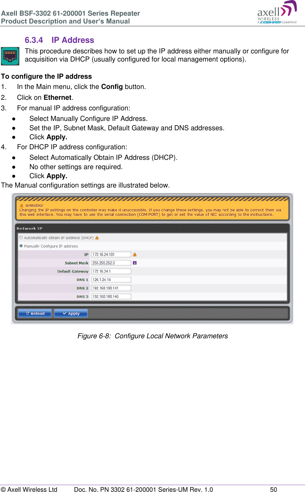 Axell BSF-3302 61-200001 Series Repeater Product Description and User’s Manual © Axell Wireless Ltd  Doc. No. PN 3302 61-200001 Series-UM Rev. 1.0  50   6.3.4  IP Address  This procedure describes how to set up the IP address either manually or configure for acquisition via DHCP (usually configured for local management options).  To configure the IP address 1.  In the Main menu, click the Config button. 2.  Click on Ethernet. 3.  For manual IP address configuration: ●  Select Manually Configure IP Address. ●  Set the IP, Subnet Mask, Default Gateway and DNS addresses. ●  Click Apply. 4.  For DHCP IP address configuration: ●  Select Automatically Obtain IP Address (DHCP). ●  No other settings are required. ●  Click Apply. The Manual configuration settings are illustrated below.                    Figure 6-8:  Configure Local Network Parameters      