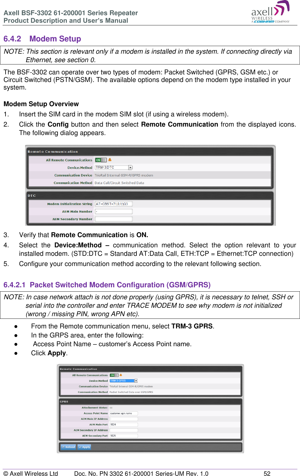 Axell BSF-3302 61-200001 Series Repeater Product Description and User’s Manual © Axell Wireless Ltd  Doc. No. PN 3302 61-200001 Series-UM Rev. 1.0  52   6.4.2  Modem Setup NOTE: This section is relevant only if a modem is installed in the system. If connecting directly via Ethernet, see section 0. The BSF-3302 can operate over two types of modem: Packet Switched (GPRS, GSM etc.) or Circuit Switched (PSTN/GSM). The available options depend on the modem type installed in your system.   Modem Setup Overview 1.  Insert the SIM card in the modem SIM slot (if using a wireless modem). 2.  Click the Config button and then select Remote Communication from the displayed icons. The following dialog appears.  3.  Verify that Remote Communication is ON. 4.  Select  the  Device:Method  – communication  method.  Select  the  option  relevant  to  your installed modem. (STD:DTC = Standard AT:Data Call, ETH:TCP = Ethernet:TCP connection) 5.  Configure your communication method according to the relevant following section.  6.4.2.1  Packet Switched Modem Configuration (GSM/GPRS) NOTE: In case network attach is not done properly (using GPRS), it is necessary to telnet, SSH or serial into the controller and enter TRACE MODEM to see why modem is not initialized (wrong / missing PIN, wrong APN etc). ●  From the Remote communication menu, select TRM-3 GPRS.  ● In the GRPS area, enter the following: ●   Access Point Name – customer’s Access Point name. ●  Click Apply.   