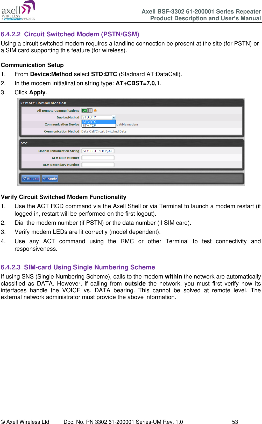 Axell BSF-3302 61-200001 Series Repeater Product Description and User’s Manual © Axell Wireless Ltd  Doc. No. PN 3302 61-200001 Series-UM Rev. 1.0  53   6.4.2.2  Circuit Switched Modem (PSTN/GSM) Using a circuit switched modem requires a landline connection be present at the site (for PSTN) or a SIM card supporting this feature (for wireless).  Communication Setup 1.  From Device:Method select STD:DTC (Stadnard AT:DataCall). 2.  In the modem initialization string type: AT+CBST=7,0,1. 3.  Click Apply.   Verify Circuit Switched Modem Functionality 1.  Use the ACT RCD command via the Axell Shell or via Terminal to launch a modem restart (if logged in, restart will be performed on the first logout). 2.  Dial the modem number (if PSTN) or the data number (if SIM card). 3.  Verify modem LEDs are lit correctly (model dependent). 4.  Use  any  ACT  command  using  the  RMC  or  other  Terminal  to  test  connectivity  and responsiveness.  6.4.2.3  SIM-card Using Single Numbering Scheme If using SNS (Single Numbering Scheme), calls to the modem within the network are automatically classified  as  DATA.  However,  if  calling  from  outside  the  network,  you  must  first  verify  how  its interfaces  handle  the  VOICE  vs.  DATA  bearing.  This  cannot  be  solved  at  remote  level.  The external network administrator must provide the above information.       