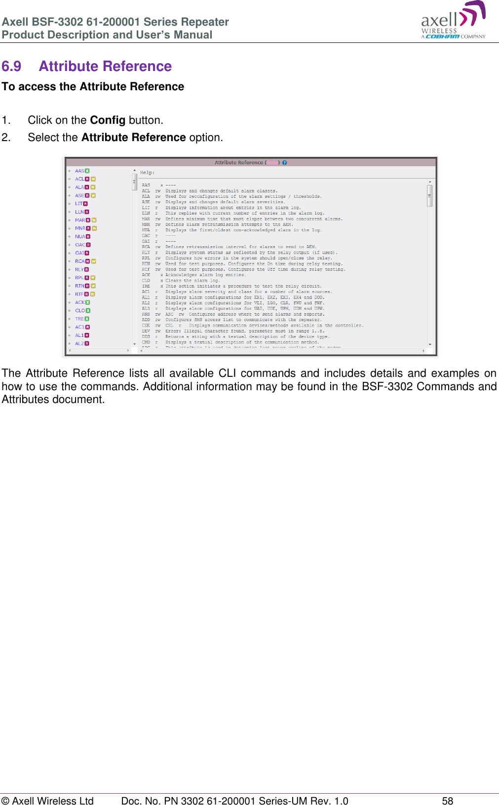 Axell BSF-3302 61-200001 Series Repeater Product Description and User’s Manual © Axell Wireless Ltd  Doc. No. PN 3302 61-200001 Series-UM Rev. 1.0  58   6.9  Attribute Reference To access the Attribute Reference  1.  Click on the Config button. 2.  Select the Attribute Reference option.  The Attribute  Reference lists all available  CLI commands and includes details and  examples on how to use the commands. Additional information may be found in the BSF-3302 Commands and Attributes document.    