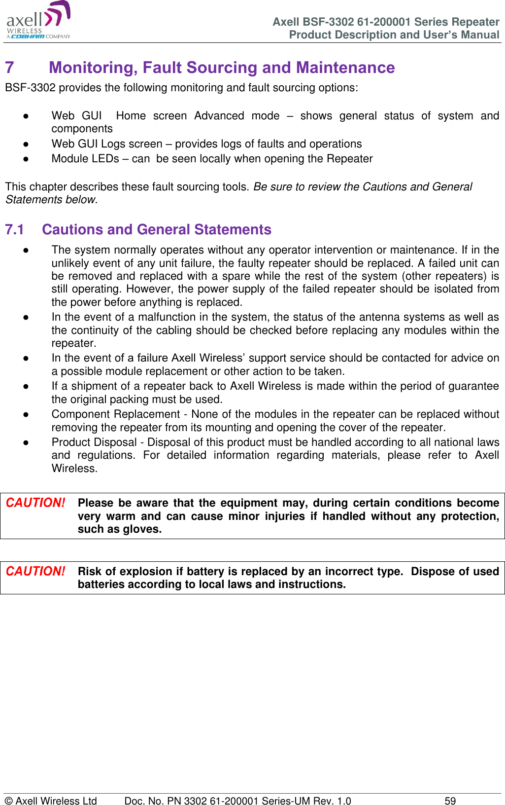 Axell BSF-3302 61-200001 Series Repeater Product Description and User’s Manual © Axell Wireless Ltd  Doc. No. PN 3302 61-200001 Series-UM Rev. 1.0  59   7  Monitoring, Fault Sourcing and Maintenance BSF-3302 provides the following monitoring and fault sourcing options:  ●  Web  GUI    Home  screen  Advanced  mode  –  shows  general  status  of  system  and components  ●  Web GUI Logs screen – provides logs of faults and operations ●  Module LEDs – can  be seen locally when opening the Repeater  This chapter describes these fault sourcing tools. Be sure to review the Cautions and General Statements below.  7.1  Cautions and General Statements ●  The system normally operates without any operator intervention or maintenance. If in the unlikely event of any unit failure, the faulty repeater should be replaced. A failed unit can be removed and replaced with a spare while the rest of the system (other repeaters) is still operating. However, the power supply of the failed repeater should be isolated from the power before anything is replaced. ●  In the event of a malfunction in the system, the status of the antenna systems as well as the continuity of the cabling should be checked before replacing any modules within the repeater. ●  In the event of a failure Axell Wireless’ support service should be contacted for advice on a possible module replacement or other action to be taken. ●  If a shipment of a repeater back to Axell Wireless is made within the period of guarantee the original packing must be used. ●  Component Replacement - None of the modules in the repeater can be replaced without removing the repeater from its mounting and opening the cover of the repeater.  ●  Product Disposal - Disposal of this product must be handled according to all national laws and  regulations.  For  detailed  information  regarding  materials,  please  refer  to  Axell Wireless.   Please be  aware  that the  equipment may, during  certain conditions become very  warm  and  can  cause  minor  injuries  if  handled  without  any  protection, such as gloves.   Risk of explosion if battery is replaced by an incorrect type.  Dispose of used batteries according to local laws and instructions.    