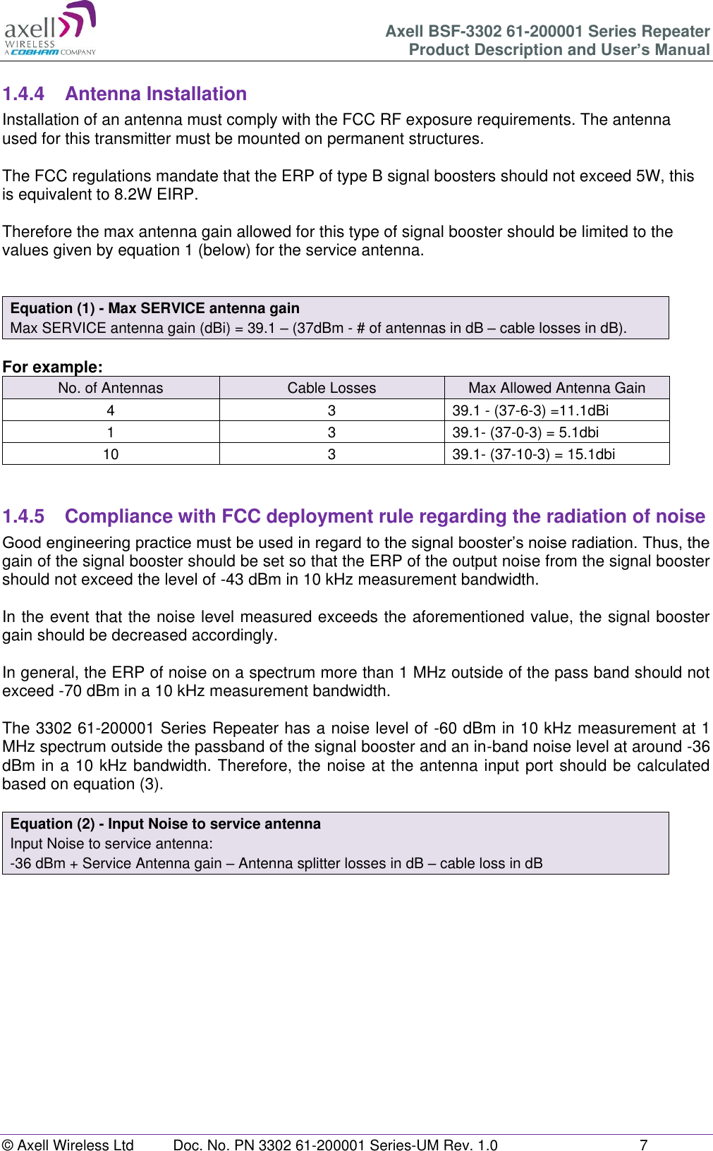 Axell BSF-3302 61-200001 Series Repeater Product Description and User’s Manual © Axell Wireless Ltd  Doc. No. PN 3302 61-200001 Series-UM Rev. 1.0  7   1.4.4  Antenna Installation Installation of an antenna must comply with the FCC RF exposure requirements. The antenna used for this transmitter must be mounted on permanent structures.    The FCC regulations mandate that the ERP of type B signal boosters should not exceed 5W, this is equivalent to 8.2W EIRP.  Therefore the max antenna gain allowed for this type of signal booster should be limited to the values given by equation 1 (below) for the service antenna.   Equation (1) - Max SERVICE antenna gain Max SERVICE antenna gain (dBi) = 39.1 – (37dBm - # of antennas in dB – cable losses in dB).  For example: No. of Antennas Cable Losses Max Allowed Antenna Gain 4 3 39.1 - (37-6-3) =11.1dBi 1 3 39.1- (37-0-3) = 5.1dbi 10 3 39.1- (37-10-3) = 15.1dbi   1.4.5  Compliance with FCC deployment rule regarding the radiation of noise  Good engineering practice must be used in regard to the signal booster’s noise radiation. Thus, the gain of the signal booster should be set so that the ERP of the output noise from the signal booster should not exceed the level of -43 dBm in 10 kHz measurement bandwidth.  In the event that the noise level measured exceeds the aforementioned value, the signal booster gain should be decreased accordingly.  In general, the ERP of noise on a spectrum more than 1 MHz outside of the pass band should not exceed -70 dBm in a 10 kHz measurement bandwidth.  The 3302 61-200001 Series Repeater has a noise level of -60 dBm in 10 kHz measurement at 1 MHz spectrum outside the passband of the signal booster and an in-band noise level at around -36 dBm in a 10 kHz bandwidth. Therefore, the noise at the antenna input port should be calculated based on equation (3).   Equation (2) - Input Noise to service antenna Input Noise to service antenna: -36 dBm + Service Antenna gain – Antenna splitter losses in dB – cable loss in dB     