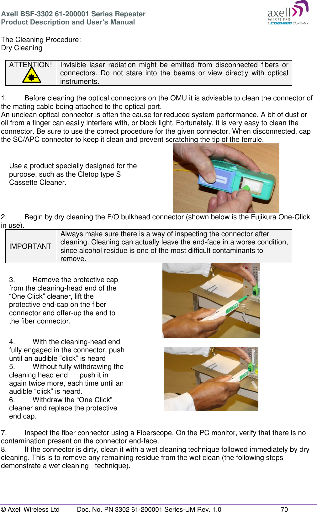 Axell BSF-3302 61-200001 Series Repeater Product Description and User’s Manual © Axell Wireless Ltd  Doc. No. PN 3302 61-200001 Series-UM Rev. 1.0  70   The Cleaning Procedure: Dry Cleaning  ATTENTION! Invisible  laser  radiation  might  be  emitted  from  disconnected  fibers  or connectors.  Do  not  stare  into  the  beams  or  view  directly  with  optical instruments.  1.   Before cleaning the optical connectors on the OMU it is advisable to clean the connector of the mating cable being attached to the optical port. An unclean optical connector is often the cause for reduced system performance. A bit of dust or oil from a finger can easily interfere with, or block light. Fortunately, it is very easy to clean the connector. Be sure to use the correct procedure for the given connector. When disconnected, cap the SC/APC connector to keep it clean and prevent scratching the tip of the ferrule. Use a product specially designed for the purpose, such as the Cletop type S Cassette Cleaner.   2.  Begin by dry cleaning the F/O bulkhead connector (shown below is the Fujikura One-Click in use). IMPORTANT Always make sure there is a way of inspecting the connector after cleaning. Cleaning can actually leave the end-face in a worse condition, since alcohol residue is one of the most difficult contaminants to remove. 3.  Remove the protective cap from the cleaning-head end of the “One Click” cleaner, lift the protective end-cap on the fiber connector and offer-up the end to the fiber connector.  4.  With the cleaning-head end fully engaged in the connector, push until an audible “click” is heard 5.  Without fully withdrawing the cleaning head end   push it in again twice more, each time until an audible “click” is heard. 6.  Withdraw the “One Click” cleaner and replace the protective end cap.   7.  Inspect the fiber connector using a Fiberscope. On the PC monitor, verify that there is no contamination present on the connector end-face. 8.  If the connector is dirty, clean it with a wet cleaning technique followed immediately by dry cleaning. This is to remove any remaining residue from the wet clean (the following steps demonstrate a wet cleaning   technique).   