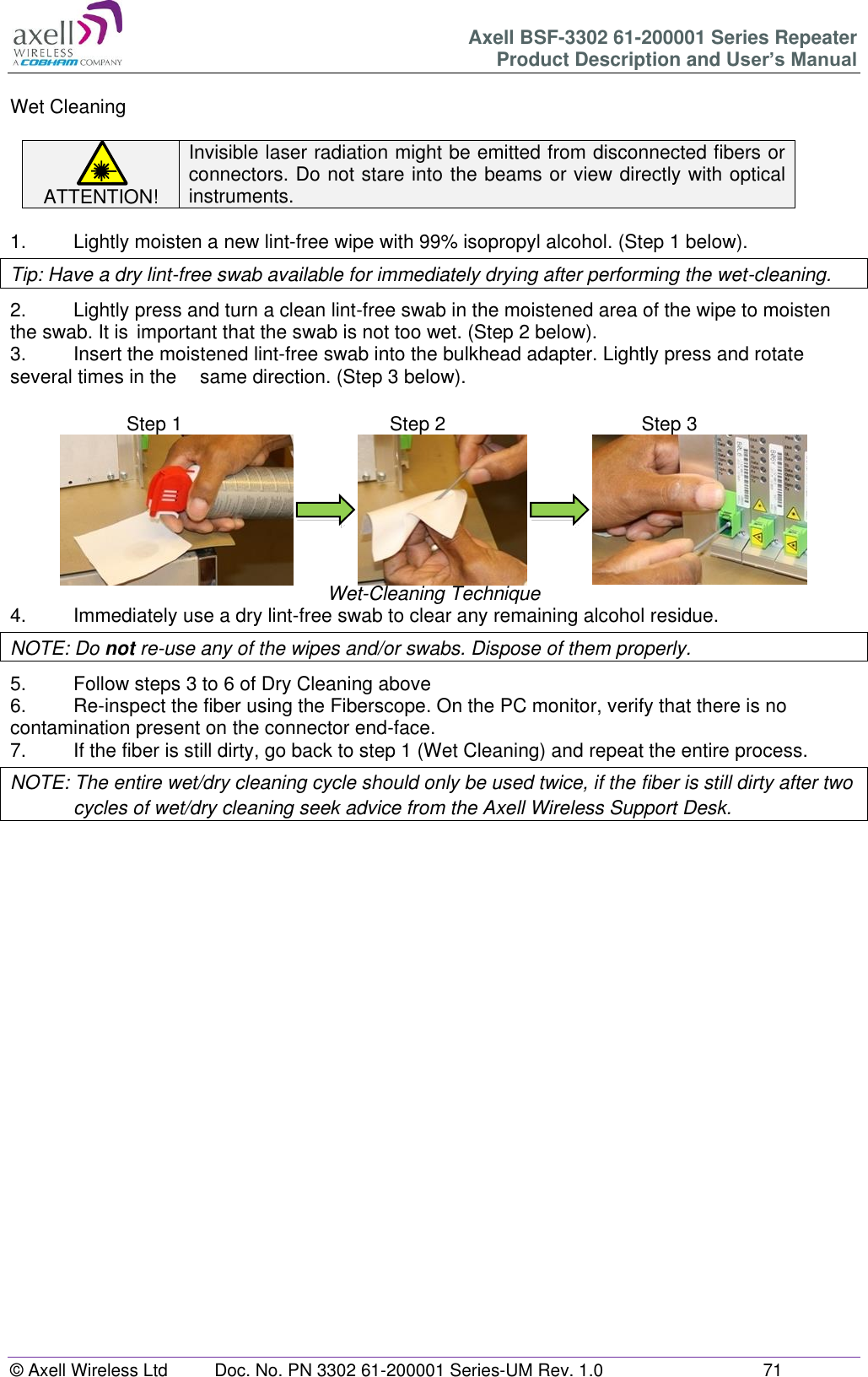 Axell BSF-3302 61-200001 Series Repeater Product Description and User’s Manual © Axell Wireless Ltd  Doc. No. PN 3302 61-200001 Series-UM Rev. 1.0  71   Wet Cleaning  ATTENTION! Invisible laser radiation might be emitted from disconnected fibers or connectors. Do not stare into the beams or view directly with optical instruments.  1.   Lightly moisten a new lint-free wipe with 99% isopropyl alcohol. (Step 1 below). Tip: Have a dry lint-free swab available for immediately drying after performing the wet-cleaning. 2.  Lightly press and turn a clean lint-free swab in the moistened area of the wipe to moisten the swab. It is  important that the swab is not too wet. (Step 2 below). 3.  Insert the moistened lint-free swab into the bulkhead adapter. Lightly press and rotate several times in the   same direction. (Step 3 below).                              Wet-Cleaning Technique 4.  Immediately use a dry lint-free swab to clear any remaining alcohol residue. NOTE: Do not re-use any of the wipes and/or swabs. Dispose of them properly.  5.  Follow steps 3 to 6 of Dry Cleaning above 6.  Re-inspect the fiber using the Fiberscope. On the PC monitor, verify that there is no contamination present on the connector end-face. 7.  If the fiber is still dirty, go back to step 1 (Wet Cleaning) and repeat the entire process.  NOTE: The entire wet/dry cleaning cycle should only be used twice, if the fiber is still dirty after two cycles of wet/dry cleaning seek advice from the Axell Wireless Support Desk.       Step 1  Step 1 Step 2  Step 2 Step 3  Step 3 
