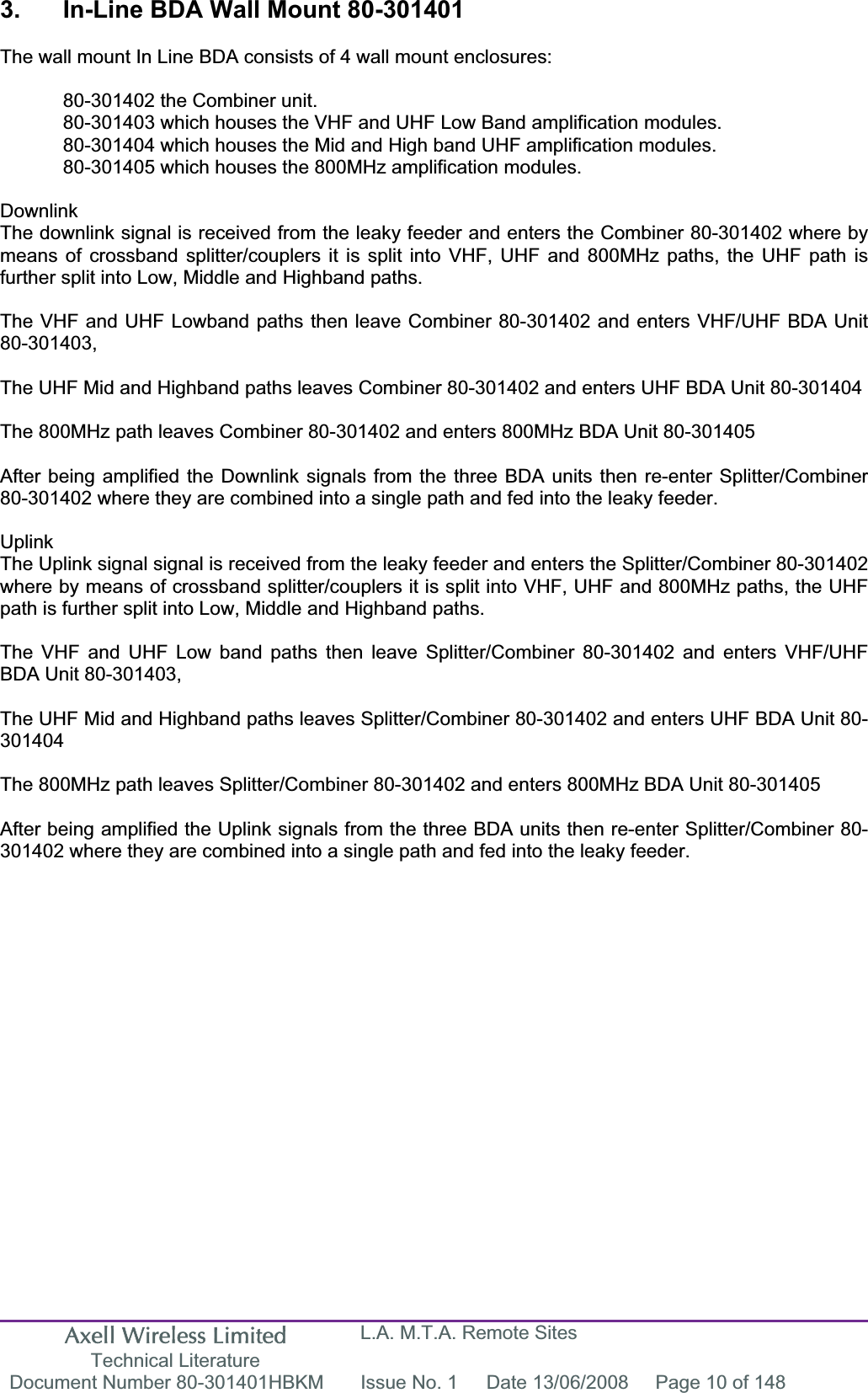 Axell Wireless Limited Technical Literature L.A. M.T.A. Remote Sites Document Number 80-301401HBKM  Issue No. 1  Date 13/06/2008  Page 10 of 148 3.  In-Line BDA Wall Mount 80-301401  The wall mount In Line BDA consists of 4 wall mount enclosures:   80-301402 the Combiner unit.    80-301403 which houses the VHF and UHF Low Band amplification modules.   80-301404 which houses the Mid and High band UHF amplification modules.   80-301405 which houses the 800MHz amplification modules. DownlinkThe downlink signal is received from the leaky feeder and enters the Combiner 80-301402 where by means of crossband splitter/couplers it is split into VHF, UHF and 800MHz paths, the UHF path is further split into Low, Middle and Highband paths. The VHF and UHF Lowband paths then leave Combiner 80-301402 and enters VHF/UHF BDA Unit 80-301403,The UHF Mid and Highband paths leaves Combiner 80-301402 and enters UHF BDA Unit 80-301404 The 800MHz path leaves Combiner 80-301402 and enters 800MHz BDA Unit 80-301405 After being amplified the Downlink signals from the three BDA units then re-enter Splitter/Combiner 80-301402 where they are combined into a single path and fed into the leaky feeder. UplinkThe Uplink signal signal is received from the leaky feeder and enters the Splitter/Combiner 80-301402 where by means of crossband splitter/couplers it is split into VHF, UHF and 800MHz paths, the UHF path is further split into Low, Middle and Highband paths. The VHF and UHF Low band paths then leave Splitter/Combiner 80-301402 and enters VHF/UHF BDA Unit 80-301403,The UHF Mid and Highband paths leaves Splitter/Combiner 80-301402 and enters UHF BDA Unit 80-301404The 800MHz path leaves Splitter/Combiner 80-301402 and enters 800MHz BDA Unit 80-301405 After being amplified the Uplink signals from the three BDA units then re-enter Splitter/Combiner 80-301402 where they are combined into a single path and fed into the leaky feeder. 