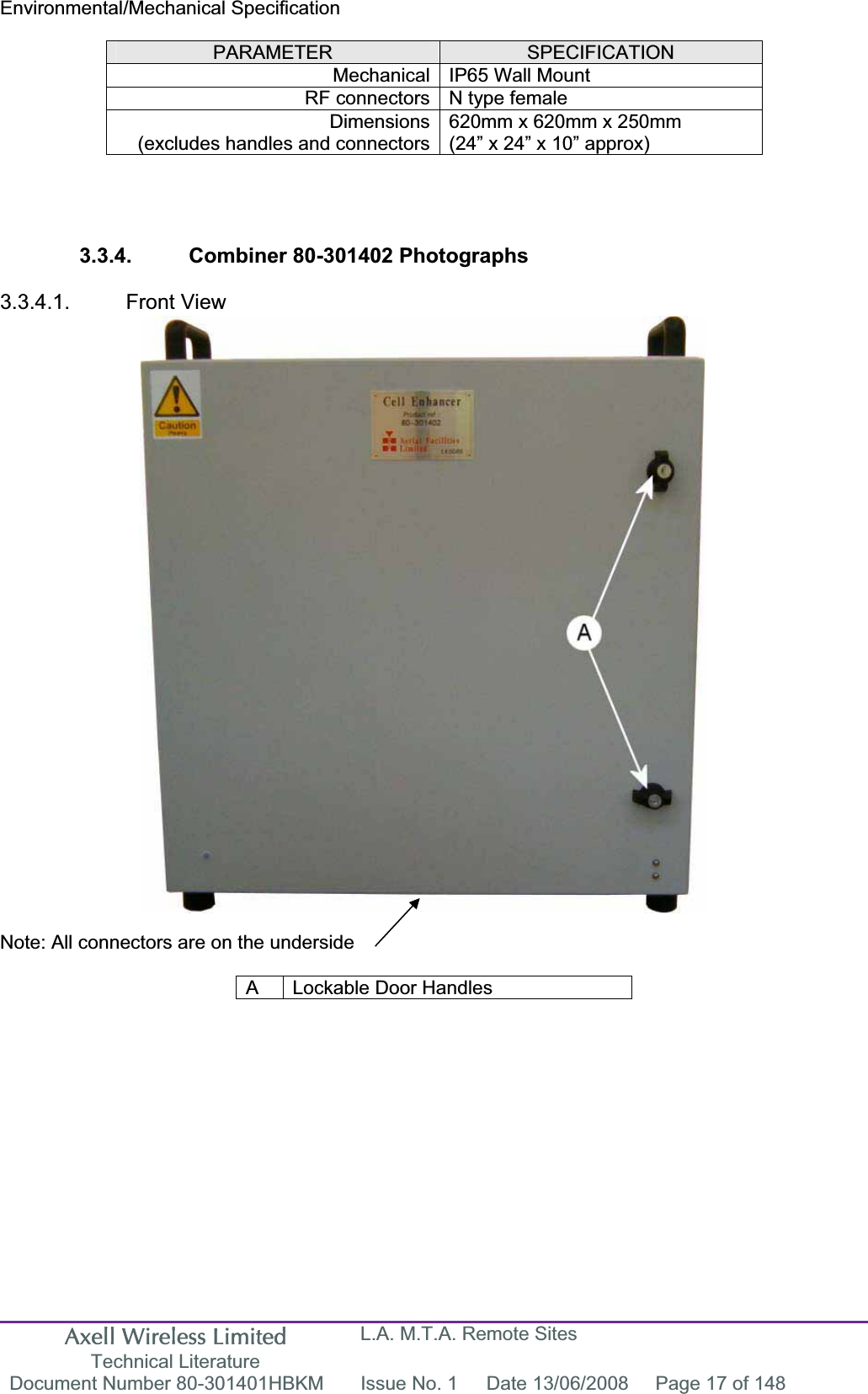 Axell Wireless Limited Technical Literature L.A. M.T.A. Remote Sites Document Number 80-301401HBKM  Issue No. 1  Date 13/06/2008  Page 17 of 148 Environmental/Mechanical SpecificationPARAMETER SPECIFICATIONMechanical IP65 Wall Mount  RF connectors N type female Dimensions(excludes handles and connectors620mm x 620mm x 250mm (24” x 24” x 10” approx) 3.3.4.  Combiner 80-301402 Photographs 3.3.4.1. Front View Note: All connectors are on the underside A  Lockable Door Handles 