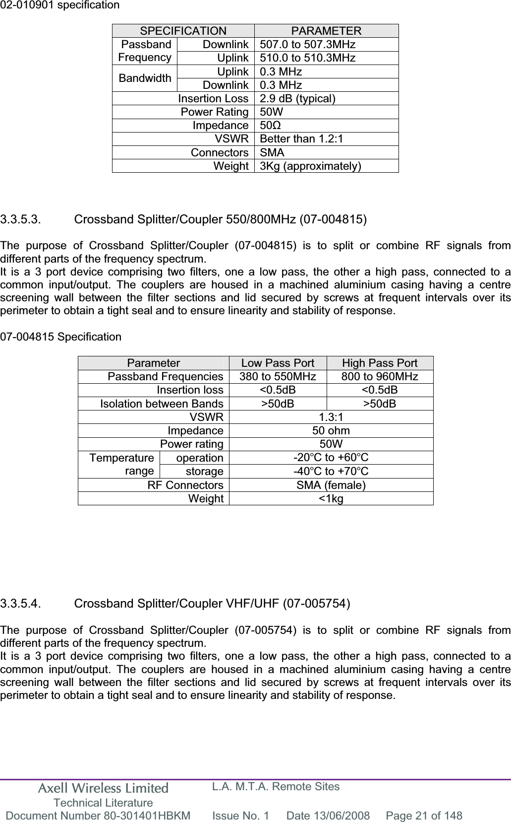 Axell Wireless Limited Technical Literature L.A. M.T.A. Remote Sites Document Number 80-301401HBKM  Issue No. 1  Date 13/06/2008  Page 21 of 148 02-010901 specification SPECIFICATION PARAMETERDownlink 507.0 to 507.3MHz  PassbandFrequency Uplink 510.0 to 510.3MHz  Uplink 0.3 MHz Bandwidth Downlink 0.3 MHz Insertion Loss 2.9 dB (typical) Power Rating 50W Impedance 50ȍVSWR Better than 1.2:1 Connectors SMA Weight 3Kg (approximately) 3.3.5.3.  Crossband Splitter/Coupler 550/800MHz (07-004815) The purpose of Crossband Splitter/Coupler (07-004815) is to split or combine RF signals from different parts of the frequency spectrum. It is a 3 port device comprising two filters, one a low pass, the other a high pass, connected to a common input/output. The couplers are housed in a machined aluminium casing having a centre screening wall between the filter sections and lid secured by screws at frequent intervals over its perimeter to obtain a tight seal and to ensure linearity and stability of response. 07-004815 Specification Parameter Low Pass Port  High Pass Port Passband Frequencies 380 to 550MHz  800 to 960MHz Insertion loss &lt;0.5dB  &lt;0.5dB Isolation between Bands &gt;50dB  &gt;50dB VSWR 1.3:1 Impedance 50 ohm Power rating 50W operation -20C to +60CTemperaturerange storage -40C to +70CRF Connectors SMA (female) Weight &lt;1kg 3.3.5.4.  Crossband Splitter/Coupler VHF/UHF (07-005754) The purpose of Crossband Splitter/Coupler (07-005754) is to split or combine RF signals from different parts of the frequency spectrum. It is a 3 port device comprising two filters, one a low pass, the other a high pass, connected to a common input/output. The couplers are housed in a machined aluminium casing having a centre screening wall between the filter sections and lid secured by screws at frequent intervals over its perimeter to obtain a tight seal and to ensure linearity and stability of response. 