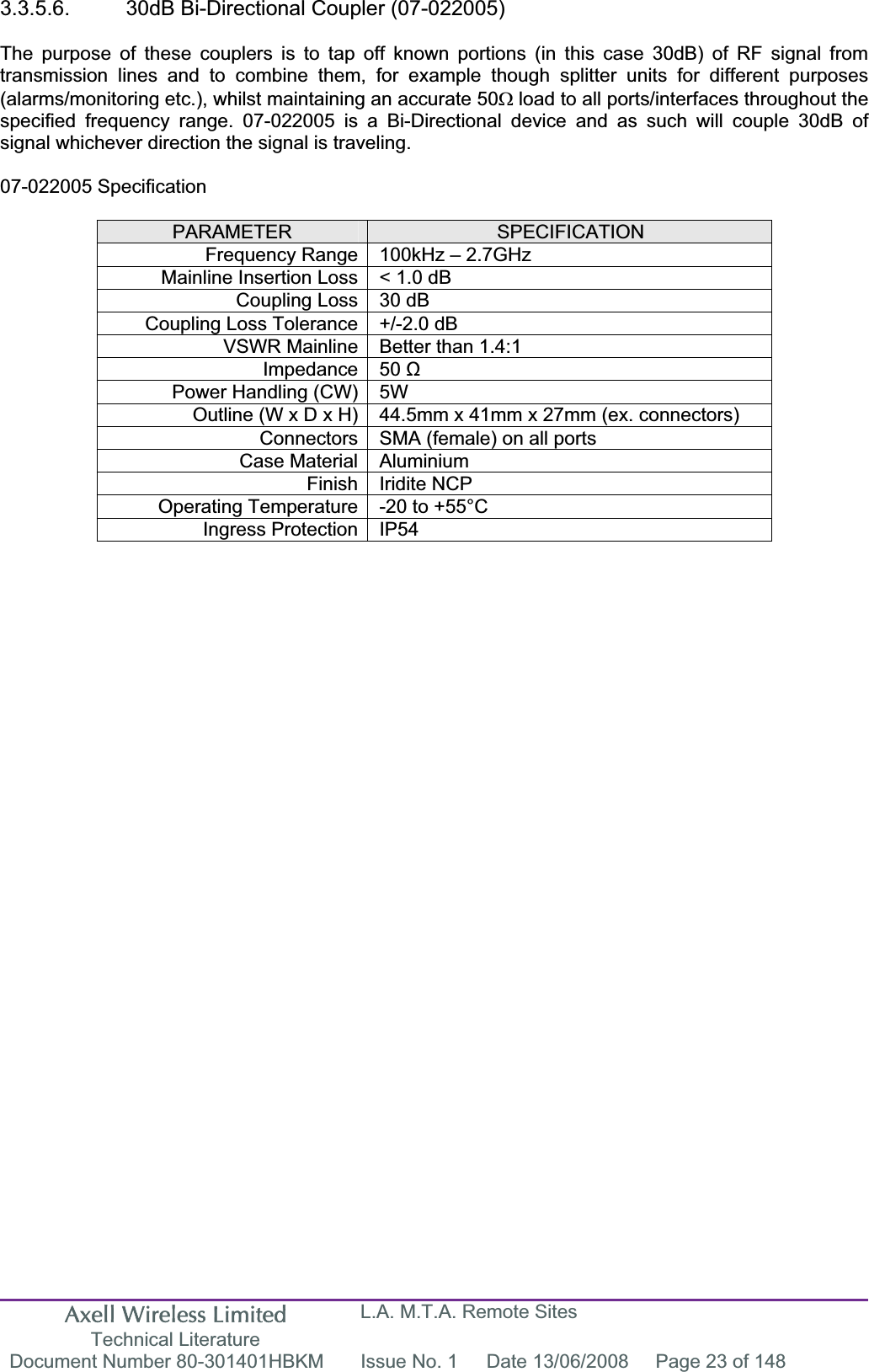 Axell Wireless Limited Technical Literature L.A. M.T.A. Remote Sites Document Number 80-301401HBKM  Issue No. 1  Date 13/06/2008  Page 23 of 148 3.3.5.6.  30dB Bi-Directional Coupler (07-022005) The purpose of these couplers is to tap off known portions (in this case 30dB) of RF signal from transmission lines and to combine them, for example though splitter units for different purposes (alarms/monitoring etc.), whilst maintaining an accurate 50: load to all ports/interfaces throughout the specified frequency range. 07-022005 is a Bi-Directional device and as such will couple 30dB of signal whichever direction the signal is traveling. 07-022005 Specification PARAMETER SPECIFICATIONFrequency Range 100kHz – 2.7GHzMainline Insertion Loss &lt; 1.0 dB Coupling Loss 30 dB Coupling Loss Tolerance +/-2.0 dB VSWR Mainline Better than 1.4:1 Impedance 50 ȍPower Handling (CW) 5W  Outline (W x D x H) 44.5mm x 41mm x 27mm (ex. connectors) Connectors SMA (female) on all ports Case Material Aluminium Finish Iridite NCP Operating Temperature -20 to +55°C Ingress Protection IP54 