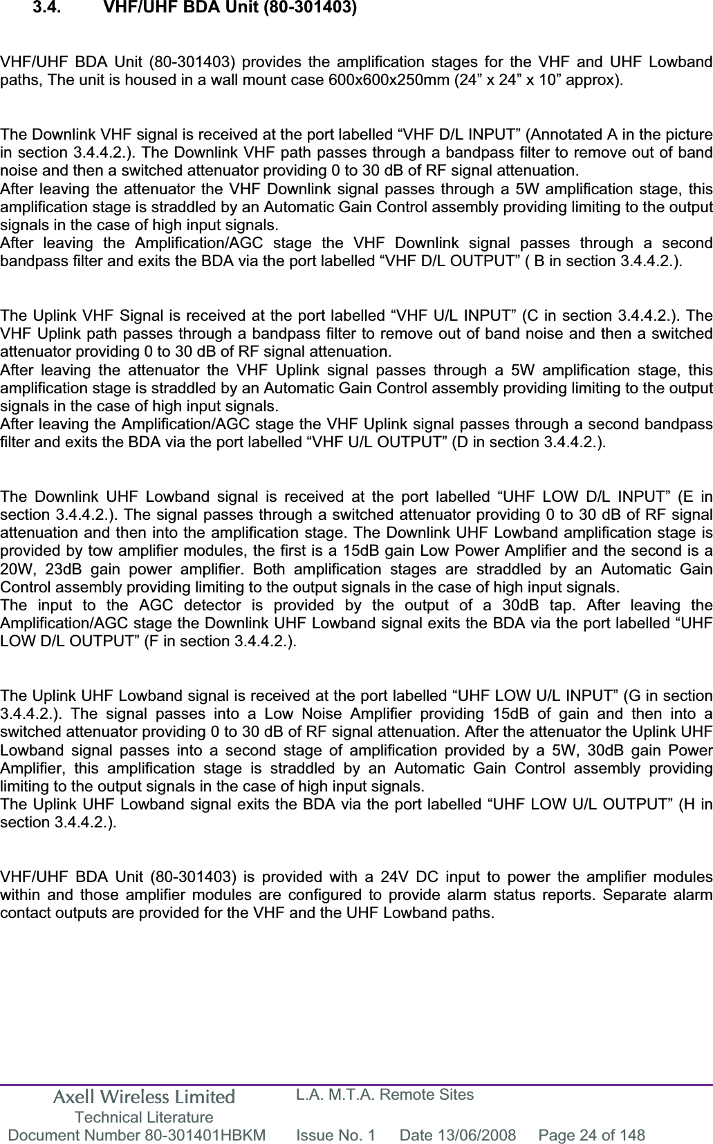 Axell Wireless Limited Technical Literature L.A. M.T.A. Remote Sites Document Number 80-301401HBKM  Issue No. 1  Date 13/06/2008  Page 24 of 148 3.4.  VHF/UHF BDA Unit (80-301403) VHF/UHF BDA Unit (80-301403) provides the amplification stages for the VHF and UHF Lowband paths, The unit is housed in a wall mount case 600x600x250mm (24” x 24” x 10” approx). The Downlink VHF signal is received at the port labelled “VHF D/L INPUT” (Annotated A in the picture in section 3.4.4.2.). The Downlink VHF path passes through a bandpass filter to remove out of band noise and then a switched attenuator providing 0 to 30 dB of RF signal attenuation.After leaving the attenuator the VHF Downlink signal passes through a 5W amplification stage, this amplification stage is straddled by an Automatic Gain Control assembly providing limiting to the output signals in the case of high input signals.After leaving the Amplification/AGC stage the VHF Downlink signal passes through a second bandpass filter and exits the BDA via the port labelled “VHF D/L OUTPUT” ( B in section 3.4.4.2.). The Uplink VHF Signal is received at the port labelled “VHF U/L INPUT” (C in section 3.4.4.2.). The VHF Uplink path passes through a bandpass filter to remove out of band noise and then a switched attenuator providing 0 to 30 dB of RF signal attenuation.After leaving the attenuator the VHF Uplink signal passes through a 5W amplification stage, this amplification stage is straddled by an Automatic Gain Control assembly providing limiting to the output signals in the case of high input signals.After leaving the Amplification/AGC stage the VHF Uplink signal passes through a second bandpass filter and exits the BDA via the port labelled “VHF U/L OUTPUT” (D in section 3.4.4.2.). The Downlink UHF Lowband signal is received at the port labelled “UHF LOW D/L INPUT” (E in section 3.4.4.2.). The signal passes through a switched attenuator providing 0 to 30 dB of RF signal attenuation and then into the amplification stage. The Downlink UHF Lowband amplification stage is provided by tow amplifier modules, the first is a 15dB gain Low Power Amplifier and the second is a 20W, 23dB gain power amplifier. Both amplification stages are straddled by an Automatic Gain Control assembly providing limiting to the output signals in the case of high input signals.The input to the AGC detector is provided by the output of a 30dB tap. After leaving the Amplification/AGC stage the Downlink UHF Lowband signal exits the BDA via the port labelled “UHF LOW D/L OUTPUT” (F in section 3.4.4.2.). The Uplink UHF Lowband signal is received at the port labelled “UHF LOW U/L INPUT” (G in section 3.4.4.2.). The signal passes into a Low Noise Amplifier providing 15dB of gain and then into a switched attenuator providing 0 to 30 dB of RF signal attenuation. After the attenuator the Uplink UHF Lowband signal passes into a second stage of amplification provided by a 5W, 30dB gain Power Amplifier, this amplification stage is straddled by an Automatic Gain Control assembly providing limiting to the output signals in the case of high input signals.The Uplink UHF Lowband signal exits the BDA via the port labelled “UHF LOW U/L OUTPUT” (H in section 3.4.4.2.). VHF/UHF BDA Unit (80-301403) is provided with a 24V DC input to power the amplifier modules within and those amplifier modules are configured to provide alarm status reports. Separate alarm contact outputs are provided for the VHF and the UHF Lowband paths. 