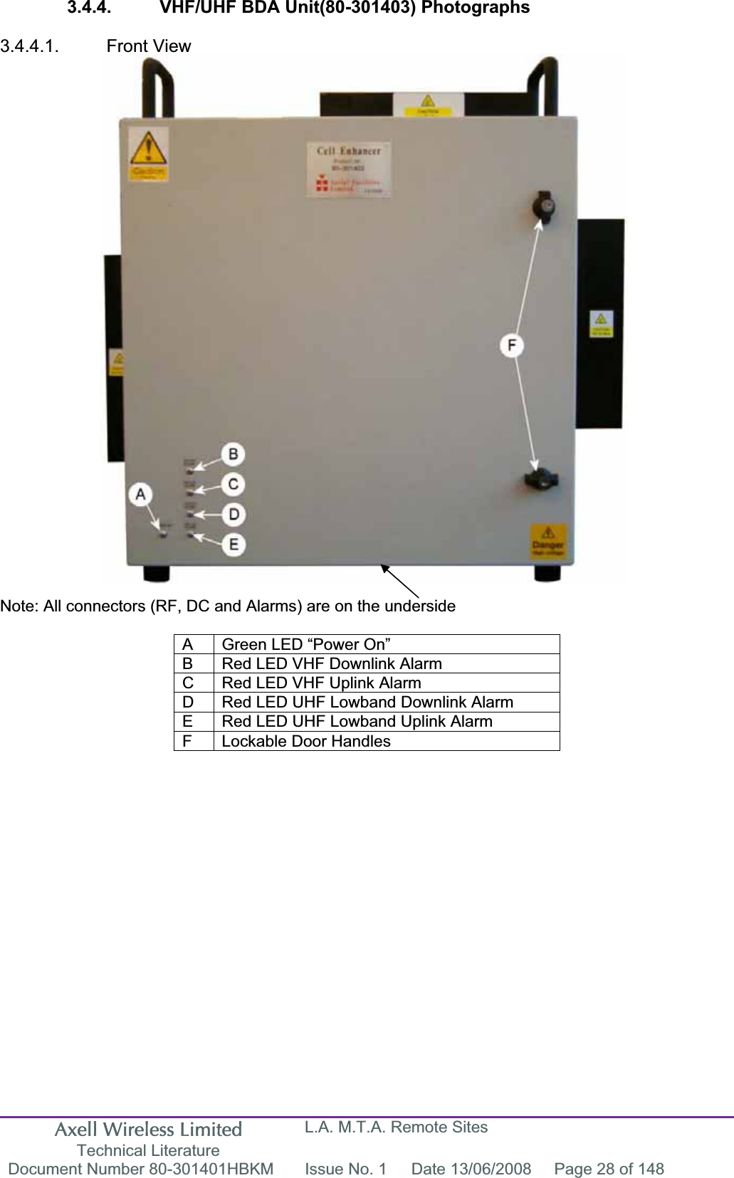 Axell Wireless Limited Technical Literature L.A. M.T.A. Remote Sites Document Number 80-301401HBKM  Issue No. 1  Date 13/06/2008  Page 28 of 148 3.4.4.  VHF/UHF BDA Unit(80-301403) Photographs 3.4.4.1. Front View Note: All connectors (RF, DC and Alarms) are on the underside A  Green LED “Power On” B  Red LED VHF Downlink Alarm C  Red LED VHF Uplink Alarm D  Red LED UHF Lowband Downlink Alarm E  Red LED UHF Lowband Uplink Alarm F  Lockable Door Handles 
