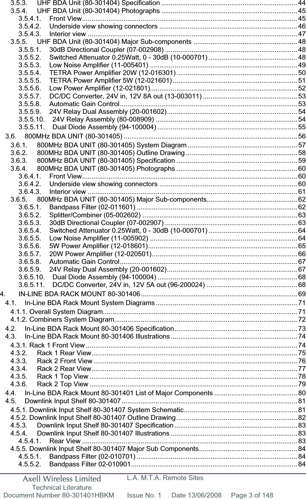 Axell Wireless Limited Technical Literature L.A. M.T.A. Remote Sites Document Number 80-301401HBKM  Issue No. 1  Date 13/06/2008  Page 3 of 148 3.5.3. UHF BDA Unit (80-301404) Specification ........................................................................ 443.5.4. UHF BDA Unit (80-301404) Photographs ........................................................................ 453.5.4.1. Front View.................................................................................................................. 453.5.4.2. Underside view showing connectors ......................................................................... 463.5.4.3. Interior view ............................................................................................................... 473.5.5. UHF BDA Unit (80-301404) Major Sub-components ....................................................... 483.5.5.1. 30dB Directional Coupler (07-002908) ...................................................................... 483.5.5.2. Switched Attenuator 0.25Watt, 0 - 30dB (10-000701) ............................................... 483.5.5.3. Low Noise Amplifier (11-005401) .............................................................................. 493.5.5.4. TETRA Power Amplifier 20W (12-016301) ................................................................ 503.5.5.5. TETRA Power Amplifier 5W (12-021601) .................................................................. 513.5.5.6. Low Power Amplifier (12-021801).............................................................................. 523.5.5.7. DC/DC Converter, 24V in, 12V 8A out (13-003011) .................................................. 533.5.5.8. Automatic Gain Control.............................................................................................. 533.5.5.9. 24V Relay Dual Assembly (20-001602)..................................................................... 543.5.5.10. 24V Relay Assembly (80-008909) ........................................................................... 543.5.5.11. Dual Diode Assembly (94-100004) .......................................................................... 553.6. 800MHz BDA UNIT (80-301405) ............................................................................................ 563.6.1. 800MHz BDA UNIT (80-301405) System Diagram .......................................................... 573.6.2. 800MHz BDA UNIT (80-301405) Outline Drawing ........................................................... 583.6.3. 800MHz BDA UNIT (80-301405) Specification ................................................................ 593.6.4. 800MHz BDA UNIT (80-301405) Photographs ................................................................ 603.6.4.1. Front View.................................................................................................................. 603.6.4.2. Underside view showing connectors ......................................................................... 603.6.4.3. Interior view ............................................................................................................... 613.6.5. 800MHz BDA UNIT (80-301405) Major Sub-components................................................ 623.6.5.1. Bandpass Filter (02-011601) ..................................................................................... 623.6.5.2. Splitter/Combiner (05-002602) .................................................................................. 633.6.5.3. 30dB Directional Coupler (07-002907) ...................................................................... 633.6.5.4. Switched Attenuator 0.25Watt, 0 - 30dB (10-000701) ............................................... 643.6.5.5. Low Noise Amplifier (11-005902) .............................................................................. 643.6.5.6. 5W Power Amplifier (12-018601)............................................................................... 653.6.5.7. 20W Power Amplifier (12-020501)............................................................................. 663.6.5.8. Automatic Gain Control.............................................................................................. 673.6.5.9. 24V Relay Dual Assembly (20-001602)..................................................................... 673.6.5.10. Dual Diode Assembly (94-100004) .......................................................................... 683.6.5.11. DC/DC Converter, 24V in, 12V 5A out (96-200024) ................................................ 684. IN-LINE BDA RACK MOUNT 80-301406................................................................................... 694.1. In-Line BDA Rack Mount System Diagrams ........................................................................... 714.1.1. Overall System Diagram....................................................................................................... 714.1.2. Combiners System Diagram.................................................................................................724.2. In-Line BDA Rack Mount 80-301406 Specification................................................................. 734.3. In-Line BDA Rack Mount 80-301406 Illustrations................................................................... 744.3.1. Rack 1 Front View ................................................................................................................ 744.3.2. Rack 1 Rear View............................................................................................................. 754.3.3. Rack 2 Front View ............................................................................................................ 764.3.4. Rack 2 Rear View............................................................................................................. 774.3.5. Rack 1 Top View .............................................................................................................. 784.3.6. Rack 2 Top View .............................................................................................................. 794.4. In-Line BDA Rack Mount 80-301401 List of Major Components ............................................ 804.5. Downlink Input Shelf 80-301407............................................................................................. 814.5.1. Downlink Input Shelf 80-301407 System Schematic............................................................ 814.5.2. Downlink Input Shelf 80-301407 Outline Drawing................................................................ 824.5.3. Downlink Input Shelf 80-301407 Specification ................................................................. 834.5.4. Downlink Input Shelf 80-301407 Illustrations ................................................................... 834.5.4.1. Rear View .................................................................................................................. 834.5.5. Downlink Input Shelf 80-301407 Major Sub Components.................................................... 844.5.5.1. Bandpass Filter (02-010701) ..................................................................................... 844.5.5.2. Bandpass Filter 02-010901........................................................................................ 84