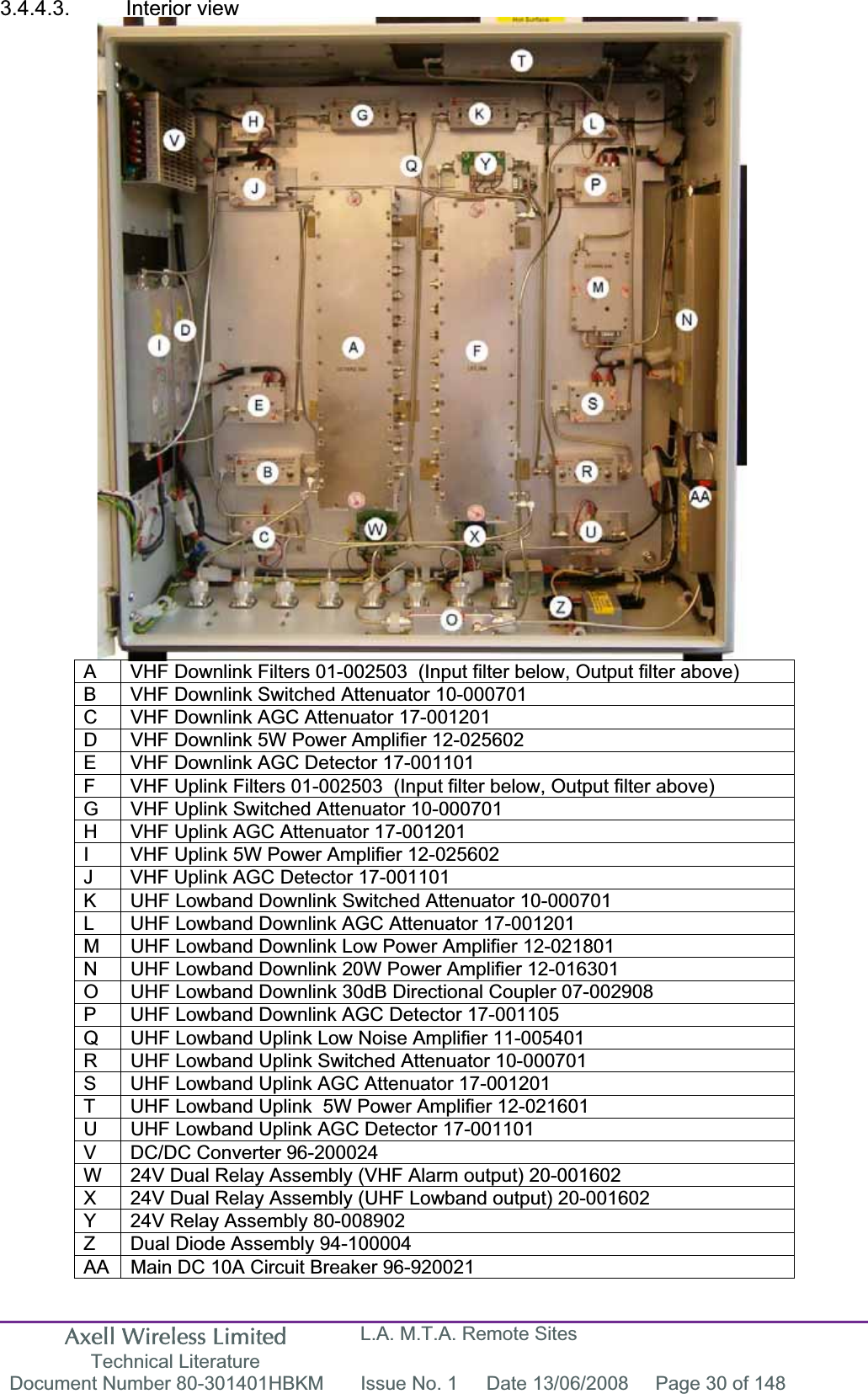 Axell Wireless Limited Technical Literature L.A. M.T.A. Remote Sites Document Number 80-301401HBKM  Issue No. 1  Date 13/06/2008  Page 30 of 148 3.4.4.3. Interior view A  VHF Downlink Filters 01-002503  (Input filter below, Output filter above)  B  VHF Downlink Switched Attenuator 10-000701 C  VHF Downlink AGC Attenuator 17-001201 D  VHF Downlink 5W Power Amplifier 12-025602 E  VHF Downlink AGC Detector 17-001101 F  VHF Uplink Filters 01-002503  (Input filter below, Output filter above) G  VHF Uplink Switched Attenuator 10-000701 H  VHF Uplink AGC Attenuator 17-001201 I  VHF Uplink 5W Power Amplifier 12-025602 J  VHF Uplink AGC Detector 17-001101 K  UHF Lowband Downlink Switched Attenuator 10-000701 L  UHF Lowband Downlink AGC Attenuator 17-001201 M  UHF Lowband Downlink Low Power Amplifier 12-021801 N  UHF Lowband Downlink 20W Power Amplifier 12-016301 O  UHF Lowband Downlink 30dB Directional Coupler 07-002908 P  UHF Lowband Downlink AGC Detector 17-001105 Q  UHF Lowband Uplink Low Noise Amplifier 11-005401 R  UHF Lowband Uplink Switched Attenuator 10-000701 S  UHF Lowband Uplink AGC Attenuator 17-001201 T  UHF Lowband Uplink  5W Power Amplifier 12-021601 U  UHF Lowband Uplink AGC Detector 17-001101 V  DC/DC Converter 96-200024 W  24V Dual Relay Assembly (VHF Alarm output) 20-001602 X  24V Dual Relay Assembly (UHF Lowband output) 20-001602 Y  24V Relay Assembly 80-008902 Z  Dual Diode Assembly 94-100004 AA  Main DC 10A Circuit Breaker 96-920021 