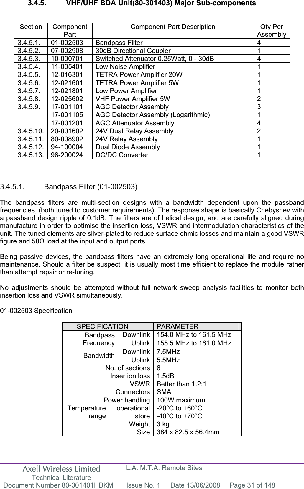 Axell Wireless Limited Technical Literature L.A. M.T.A. Remote Sites Document Number 80-301401HBKM  Issue No. 1  Date 13/06/2008  Page 31 of 148 3.4.5.  VHF/UHF BDA Unit(80-301403) Major Sub-components Section Component PartComponent Part Description  Qty Per Assembly3.4.5.1. 01-002503  Bandpass Filter  4 3.4.5.2.  07-002908  30dB Directional Coupler  1 3.4.5.3.  10-000701  Switched Attenuator 0.25Watt, 0 - 30dB  4 3.4.5.4.  11-005401  Low Noise Amplifier  1 3.4.5.5.  12-016301  TETRA Power Amplifier 20W  1 3.4.5.6.  12-021601  TETRA Power Amplifier 5W  1 3.4.5.7.  12-021801  Low Power Amplifier  1 3.4.5.8.  12-025602  VHF Power Amplifier 5W  2 17-001101  AGC Detector Assembly  3 17-001105  AGC Detector Assembly (Logarithmic)  1 3.4.5.9.17-001201  AGC Attenuator Assembly  4 3.4.5.10.  20-001602  24V Dual Relay Assembly  2 3.4.5.11.  80-008902  24V Relay Assembly  1 3.4.5.12.  94-100004  Dual Diode Assembly  1 3.4.5.13. 96-200024  DC/DC Converter  1 3.4.5.1. Bandpass Filter (01-002503) The bandpass filters are multi-section designs with a bandwidth dependent upon the passband frequencies, (both tuned to customer requirements). The response shape is basically Chebyshev with a passband design ripple of 0.1dB. The filters are of helical design, and are carefully aligned during manufacture in order to optimise the insertion loss, VSWR and intermodulation characteristics of the unit. The tuned elements are silver-plated to reduce surface ohmic losses and maintain a good VSWR figure and 50ȍ load at the input and output ports. Being passive devices, the bandpass filters have an extremely long operational life and require no maintenance. Should a filter be suspect, it is usually most time efficient to replace the module rather than attempt repair or re-tuning. No adjustments should be attempted without full network sweep analysis facilities to monitor both insertion loss and VSWR simultaneously. 01-002503 Specification SPECIFICATION PARAMETERDownlink 154.0 MHz to 161.5 MHz BandpassFrequency Uplink 155.5 MHz to 161.0 MHz Downlink 7.5MHz Bandwidth Uplink 5.5MHz No. of sections 6 Insertion loss 1.5dB VSWR Better than 1.2:1 Connectors SMA Power handling 100W maximum operational -20°C to +60°C Temperaturerange store -40°C to +70°C Weight 3 kg Size 384 x 82.5 x 56.4mm 