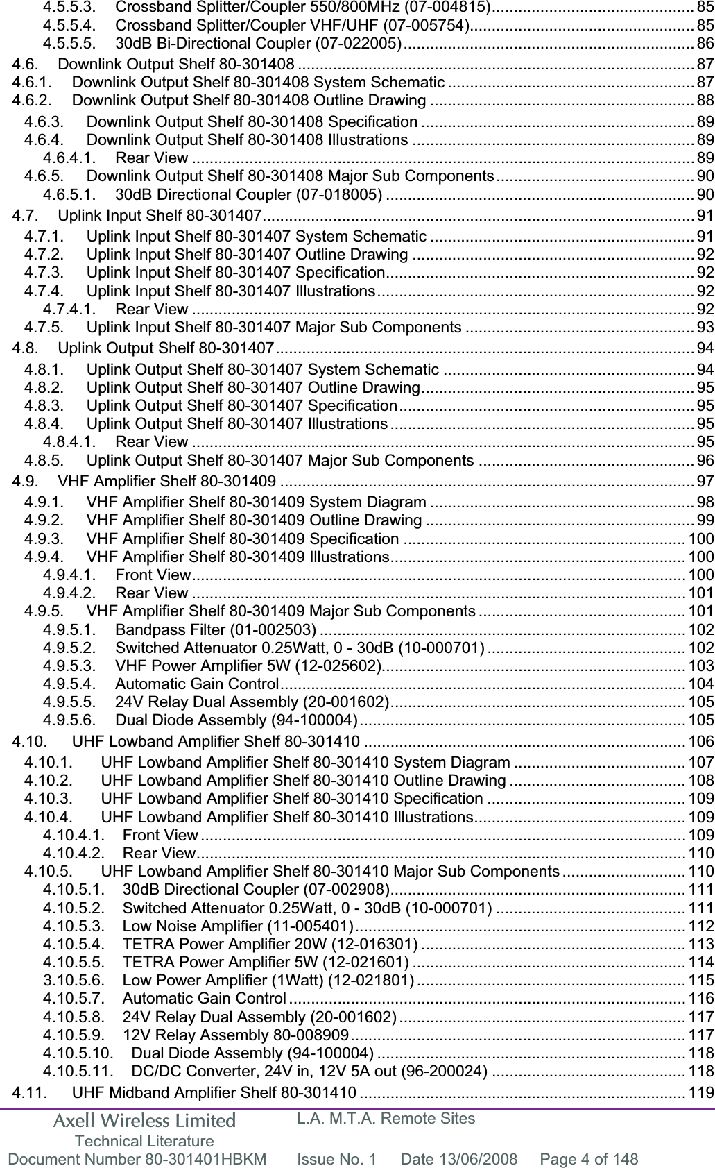 Axell Wireless Limited Technical Literature L.A. M.T.A. Remote Sites Document Number 80-301401HBKM  Issue No. 1  Date 13/06/2008  Page 4 of 148 4.5.5.3. Crossband Splitter/Coupler 550/800MHz (07-004815).............................................. 854.5.5.4. Crossband Splitter/Coupler VHF/UHF (07-005754)................................................... 854.5.5.5. 30dB Bi-Directional Coupler (07-022005).................................................................. 864.6. Downlink Output Shelf 80-301408 .......................................................................................... 874.6.1. Downlink Output Shelf 80-301408 System Schematic ........................................................ 874.6.2. Downlink Output Shelf 80-301408 Outline Drawing ............................................................ 884.6.3. Downlink Output Shelf 80-301408 Specification .............................................................. 894.6.4. Downlink Output Shelf 80-301408 Illustrations ................................................................ 894.6.4.1. Rear View .................................................................................................................. 894.6.5. Downlink Output Shelf 80-301408 Major Sub Components............................................. 904.6.5.1. 30dB Directional Coupler (07-018005) ...................................................................... 904.7. Uplink Input Shelf 80-301407.................................................................................................. 914.7.1. Uplink Input Shelf 80-301407 System Schematic ............................................................ 914.7.2. Uplink Input Shelf 80-301407 Outline Drawing ................................................................ 924.7.3. Uplink Input Shelf 80-301407 Specification...................................................................... 924.7.4. Uplink Input Shelf 80-301407 Illustrations........................................................................ 924.7.4.1. Rear View .................................................................................................................. 924.7.5. Uplink Input Shelf 80-301407 Major Sub Components .................................................... 934.8. Uplink Output Shelf 80-301407...............................................................................................944.8.1. Uplink Output Shelf 80-301407 System Schematic ......................................................... 944.8.2. Uplink Output Shelf 80-301407 Outline Drawing.............................................................. 954.8.3. Uplink Output Shelf 80-301407 Specification................................................................... 954.8.4. Uplink Output Shelf 80-301407 Illustrations ..................................................................... 954.8.4.1. Rear View .................................................................................................................. 954.8.5. Uplink Output Shelf 80-301407 Major Sub Components ................................................. 964.9. VHF Amplifier Shelf 80-301409 .............................................................................................. 974.9.1. VHF Amplifier Shelf 80-301409 System Diagram ............................................................ 984.9.2. VHF Amplifier Shelf 80-301409 Outline Drawing ............................................................. 994.9.3. VHF Amplifier Shelf 80-301409 Specification ................................................................ 1004.9.4. VHF Amplifier Shelf 80-301409 Illustrations................................................................... 1004.9.4.1. Front View................................................................................................................ 1004.9.4.2. Rear View ................................................................................................................ 1014.9.5. VHF Amplifier Shelf 80-301409 Major Sub Components ............................................... 1014.9.5.1. Bandpass Filter (01-002503) ................................................................................... 1024.9.5.2. Switched Attenuator 0.25Watt, 0 - 30dB (10-000701) ............................................. 1024.9.5.3. VHF Power Amplifier 5W (12-025602)..................................................................... 1034.9.5.4. Automatic Gain Control............................................................................................ 1044.9.5.5. 24V Relay Dual Assembly (20-001602)................................................................... 1054.9.5.6. Dual Diode Assembly (94-100004).......................................................................... 1054.10. UHF Lowband Amplifier Shelf 80-301410 ......................................................................... 1064.10.1. UHF Lowband Amplifier Shelf 80-301410 System Diagram ....................................... 1074.10.2. UHF Lowband Amplifier Shelf 80-301410 Outline Drawing ........................................ 1084.10.3. UHF Lowband Amplifier Shelf 80-301410 Specification ............................................. 1094.10.4. UHF Lowband Amplifier Shelf 80-301410 Illustrations................................................ 1094.10.4.1. Front View .............................................................................................................. 1094.10.4.2. Rear View............................................................................................................... 1104.10.5. UHF Lowband Amplifier Shelf 80-301410 Major Sub Components ............................ 1104.10.5.1. 30dB Directional Coupler (07-002908)................................................................... 1114.10.5.2. Switched Attenuator 0.25Watt, 0 - 30dB (10-000701) ........................................... 1114.10.5.3. Low Noise Amplifier (11-005401)........................................................................... 1124.10.5.4. TETRA Power Amplifier 20W (12-016301) ............................................................ 1134.10.5.5. TETRA Power Amplifier 5W (12-021601) .............................................................. 1143.10.5.6. Low Power Amplifier (1Watt) (12-021801) ............................................................. 1154.10.5.7. Automatic Gain Control .......................................................................................... 1164.10.5.8. 24V Relay Dual Assembly (20-001602) ................................................................. 1174.10.5.9. 12V Relay Assembly 80-008909............................................................................ 1174.10.5.10. Dual Diode Assembly (94-100004) ...................................................................... 1184.10.5.11. DC/DC Converter, 24V in, 12V 5A out (96-200024) ............................................ 1184.11. UHF Midband Amplifier Shelf 80-301410 .......................................................................... 119