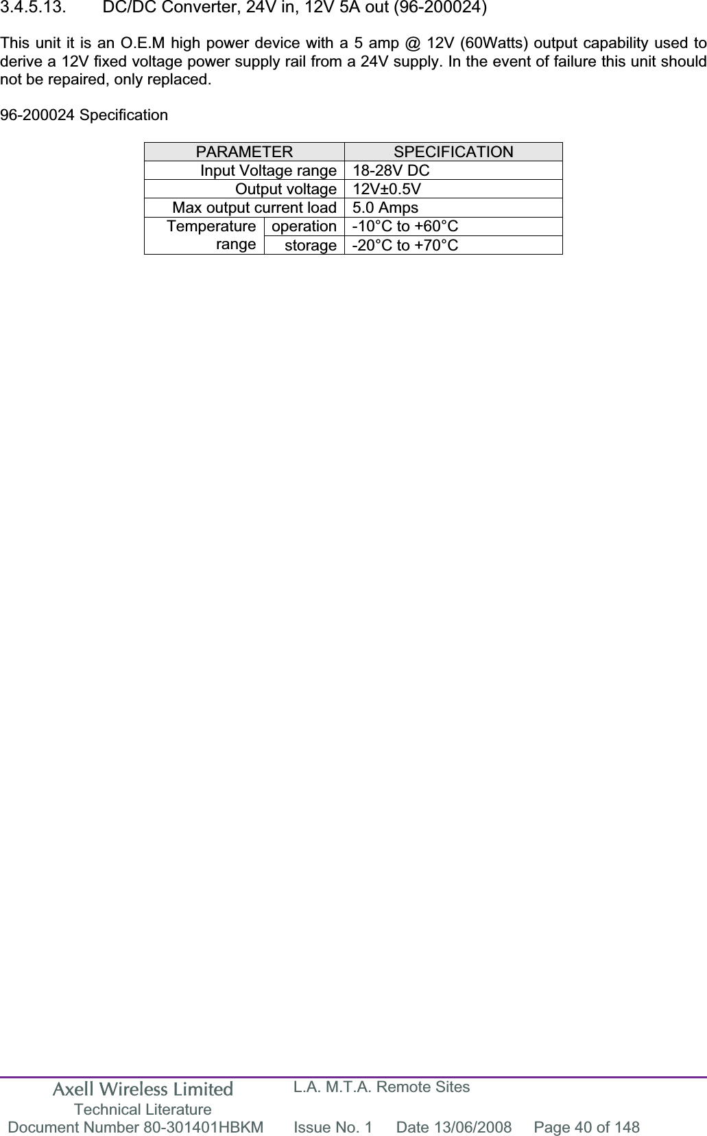 Axell Wireless Limited Technical Literature L.A. M.T.A. Remote Sites Document Number 80-301401HBKM  Issue No. 1  Date 13/06/2008  Page 40 of 148 3.4.5.13.  DC/DC Converter, 24V in, 12V 5A out (96-200024) This unit it is an O.E.M high power device with a 5 amp @ 12V (60Watts) output capability used to derive a 12V fixed voltage power supply rail from a 24V supply. In the event of failure this unit should not be repaired, only replaced. 96-200024 Specification PARAMETER SPECIFICATIONInput Voltage range 18-28V DC Output voltage 12V±0.5V Max output current load 5.0 Amps operation -10°C to +60°C Temperaturerange storage -20°C to +70°C 