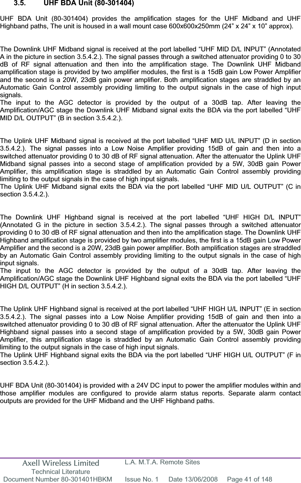 Axell Wireless Limited Technical Literature L.A. M.T.A. Remote Sites Document Number 80-301401HBKM  Issue No. 1  Date 13/06/2008  Page 41 of 148 3.5.  UHF BDA Unit (80-301404) UHF BDA Unit (80-301404) provides the amplification stages for the UHF Midband and UHF Highband paths, The unit is housed in a wall mount case 600x600x250mm (24” x 24” x 10” approx). The Downlink UHF Midband signal is received at the port labelled “UHF MID D/L INPUT” (Annotated A in the picture in section 3.5.4.2.). The signal passes through a switched attenuator providing 0 to 30 dB of RF signal attenuation and then into the amplification stage. The Downlink UHF Midband amplification stage is provided by two amplifier modules, the first is a 15dB gain Low Power Amplifier and the second is a 20W, 23dB gain power amplifier. Both amplification stages are straddled by an Automatic Gain Control assembly providing limiting to the output signals in the case of high input signals.The input to the AGC detector is provided by the output of a 30dB tap. After leaving the Amplification/AGC stage the Downlink UHF Midband signal exits the BDA via the port labelled “UHF MID D/L OUTPUT” (B in section 3.5.4.2.). The Uplink UHF Midband signal is received at the port labelled “UHF MID U/L INPUT” (D in section 3.5.4.2.). The signal passes into a Low Noise Amplifier providing 15dB of gain and then into a switched attenuator providing 0 to 30 dB of RF signal attenuation. After the attenuator the Uplink UHF Midband signal passes into a second stage of amplification provided by a 5W, 30dB gain Power Amplifier, this amplification stage is straddled by an Automatic Gain Control assembly providing limiting to the output signals in the case of high input signals.The Uplink UHF Midband signal exits the BDA via the port labelled “UHF MID U/L OUTPUT” (C in section 3.5.4.2.). The Downlink UHF Highband signal is received at the port labelled “UHF HIGH D/L INPUT” (Annotated G in the picture in section 3.5.4.2.). The signal passes through a switched attenuator providing 0 to 30 dB of RF signal attenuation and then into the amplification stage. The Downlink UHF Highband amplification stage is provided by two amplifier modules, the first is a 15dB gain Low Power Amplifier and the second is a 20W, 23dB gain power amplifier. Both amplification stages are straddled by an Automatic Gain Control assembly providing limiting to the output signals in the case of high input signals.The input to the AGC detector is provided by the output of a 30dB tap. After leaving the Amplification/AGC stage the Downlink UHF Highband signal exits the BDA via the port labelled “UHF HIGH D/L OUTPUT” (H in section 3.5.4.2.). The Uplink UHF Highband signal is received at the port labelled “UHF HIGH U/L INPUT” (E in section 3.5.4.2.). The signal passes into a Low Noise Amplifier providing 15dB of gain and then into a switched attenuator providing 0 to 30 dB of RF signal attenuation. After the attenuator the Uplink UHF Highband signal passes into a second stage of amplification provided by a 5W, 30dB gain Power Amplifier, this amplification stage is straddled by an Automatic Gain Control assembly providing limiting to the output signals in the case of high input signals.The Uplink UHF Highband signal exits the BDA via the port labelled “UHF HIGH U/L OUTPUT” (F in section 3.5.4.2.). UHF BDA Unit (80-301404) is provided with a 24V DC input to power the amplifier modules within and those amplifier modules are configured to provide alarm status reports. Separate alarm contact outputs are provided for the UHF Midband and the UHF Highband paths. 