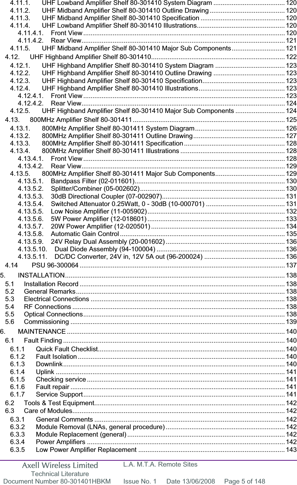 Axell Wireless Limited Technical Literature L.A. M.T.A. Remote Sites Document Number 80-301401HBKM  Issue No. 1  Date 13/06/2008  Page 5 of 148 4.11.1. UHF Lowband Amplifier Shelf 80-301410 System Diagram ....................................... 1204.11.2. UHF Midband Amplifier Shelf 80-301410 Outline Drawing ......................................... 1204.11.3. UHF Midband Amplifier Shelf 80-301410 Specification .............................................. 1204.11.4. UHF Lowband Amplifier Shelf 80-301410 Illustrations................................................ 1204.11.4.1. Front View .............................................................................................................. 1204.11.4.2. Rear View............................................................................................................... 1214.11.5. UHF Midband Amplifier Shelf 80-301410 Major Sub Components............................. 1214.12. UHF Highband Amplifier Shelf 80-301410......................................................................... 1224.12.1. UHF Highband Amplifier Shelf 80-301410 System Diagram ...................................... 1234.12.2. UHF Highband Amplifier Shelf 80-301410 Outline Drawing ....................................... 1234.12.3. UHF Highband Amplifier Shelf 80-301410 Specification............................................. 1234.12.4. UHF Highband Amplifier Shelf 80-301410 Illustrations............................................... 1234.12.4.1. Front View .............................................................................................................. 1234.12.4.2. Rear View............................................................................................................... 1244.12.5. UHF Highband Amplifier Shelf 80-301410 Major Sub Components ........................... 1244.13. 800MHz Amplifier Shelf 80-301411................................................................................... 1254.13.1. 800MHz Amplifier Shelf 80-301411 System Diagram................................................. 1264.13.2. 800MHz Amplifier Shelf 80-301411 Outline Drawing.................................................. 1274.13.3. 800MHz Amplifier Shelf 80-301411 Specification ....................................................... 1284.13.4. 800MHz Amplifier Shelf 80-301411 Illustrations ......................................................... 1284.13.4.1. Front View .............................................................................................................. 1284.13.4.2. Rear View............................................................................................................... 1294.13.5. 800MHz Amplifier Shelf 80-301411 Major Sub Components...................................... 1294.13.5.1. Bandpass Filter (02-011601)..................................................................................1304.13.5.2. Splitter/Combiner (05-002602)............................................................................... 1304.13.5.3. 30dB Directional Coupler (07-002907)................................................................... 1314.13.5.4. Switched Attenuator 0.25Watt, 0 - 30dB (10-000701) ........................................... 1314.13.5.5. Low Noise Amplifier (11-005902)........................................................................... 1324.13.5.6. 5W Power Amplifier (12-018601) ........................................................................... 1334.13.5.7. 20W Power Amplifier (12-020501) ......................................................................... 1344.13.5.8. Automatic Gain Control .......................................................................................... 1354.13.5.9. 24V Relay Dual Assembly (20-001602) ................................................................. 1364.13.5.10. Dual Diode Assembly (94-100004) ...................................................................... 1364.13.5.11. DC/DC Converter, 24V in, 12V 5A out (96-200024) ............................................ 1364.14  PSU 96-300064 ................................................................................................................ 1375. INSTALLATION........................................................................................................................ 1385.1 Installation Record ................................................................................................................ 1385.2 General Remarks.................................................................................................................. 1385.3 Electrical Connections .......................................................................................................... 1385.4 RF Connections .................................................................................................................... 1385.5 Optical Connections.............................................................................................................. 1385.6 Commissioning ..................................................................................................................... 1396. MAINTENANCE ....................................................................................................................... 1406.1 Fault Finding ......................................................................................................................... 1406.1.1 Quick Fault Checklist...................................................................................................... 1406.1.2 Fault Isolation ................................................................................................................. 1406.1.3 Downlink......................................................................................................................... 1406.1.4 Uplink ............................................................................................................................. 1416.1.5 Checking service ............................................................................................................ 1416.1.6 Fault repair ..................................................................................................................... 1416.1.7 Service Support.............................................................................................................. 1416.2 Tools &amp; Test Equipment........................................................................................................ 1426.3 Care of Modules.................................................................................................................... 1426.3.1 General Comments ........................................................................................................ 1426.3.2 Module Removal (LNAs, general procedure) ................................................................. 1426.3.3 Module Replacement (general) ...................................................................................... 1426.3.4 Power Amplifiers ............................................................................................................ 1426.3.5 Low Power Amplifier Replacement ................................................................................ 143
