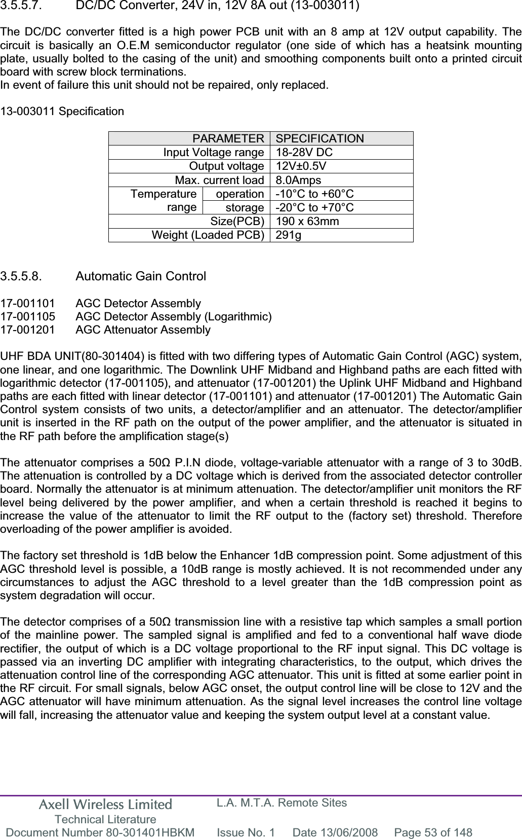 Axell Wireless Limited Technical Literature L.A. M.T.A. Remote Sites Document Number 80-301401HBKM  Issue No. 1  Date 13/06/2008  Page 53 of 148 3.5.5.7.  DC/DC Converter, 24V in, 12V 8A out (13-003011) The DC/DC converter fitted is a high power PCB unit with an 8 amp at 12V output capability. The circuit is basically an O.E.M semiconductor regulator (one side of which has a heatsink mounting plate, usually bolted to the casing of the unit) and smoothing components built onto a printed circuit board with screw block terminations. In event of failure this unit should not be repaired, only replaced. 13-003011 Specification PARAMETER SPECIFICATIONInput Voltage range 18-28V DC Output voltage 12V±0.5V Max. current load 8.0Amps operation -10°C to +60°C Temperaturerange storage -20°C to +70°C Size(PCB) 190 x 63mm Weight (Loaded PCB) 291g 3.5.5.8.  Automatic Gain Control 17-001101  AGC Detector Assembly 17-001105  AGC Detector Assembly (Logarithmic) 17-001201  AGC Attenuator Assembly  UHF BDA UNIT(80-301404) is fitted with two differing types of Automatic Gain Control (AGC) system, one linear, and one logarithmic. The Downlink UHF Midband and Highband paths are each fitted with logarithmic detector (17-001105), and attenuator (17-001201) the Uplink UHF Midband and Highband paths are each fitted with linear detector (17-001101) and attenuator (17-001201) The Automatic Gain Control system consists of two units, a detector/amplifier and an attenuator. The detector/amplifier unit is inserted in the RF path on the output of the power amplifier, and the attenuator is situated in the RF path before the amplification stage(s)The attenuator comprises a 50ȍ P.I.N diode, voltage-variable attenuator with a range of 3 to 30dB. The attenuation is controlled by a DC voltage which is derived from the associated detector controller board. Normally the attenuator is at minimum attenuation. The detector/amplifier unit monitors the RF level being delivered by the power amplifier, and when a certain threshold is reached it begins to increase the value of the attenuator to limit the RF output to the (factory set) threshold. Therefore overloading of the power amplifier is avoided. The factory set threshold is 1dB below the Enhancer 1dB compression point. Some adjustment of this AGC threshold level is possible, a 10dB range is mostly achieved. It is not recommended under any circumstances to adjust the AGC threshold to a level greater than the 1dB compression point as system degradation will occur. The detector comprises of a 50ȍ transmission line with a resistive tap which samples a small portion of the mainline power. The sampled signal is amplified and fed to a conventional half wave diode rectifier, the output of which is a DC voltage proportional to the RF input signal. This DC voltage is passed via an inverting DC amplifier with integrating characteristics, to the output, which drives the attenuation control line of the corresponding AGC attenuator. This unit is fitted at some earlier point in the RF circuit. For small signals, below AGC onset, the output control line will be close to 12V and the AGC attenuator will have minimum attenuation. As the signal level increases the control line voltage will fall, increasing the attenuator value and keeping the system output level at a constant value. 